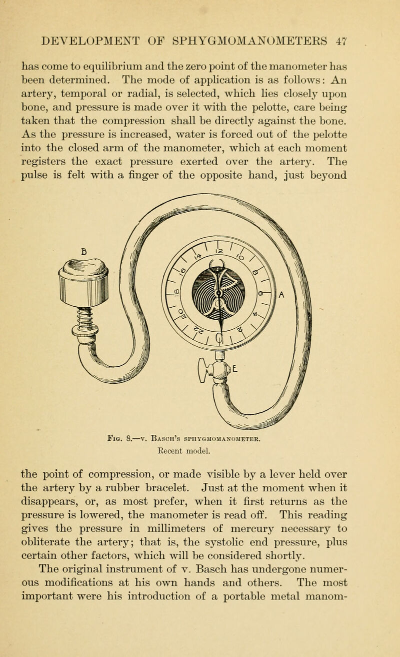 has come to equilibrium and the zero point of the manometer has been determined. The mode of apphcation is as follows: An artery, temporal or radial, is selected, which lies closely upon bone, and pressure is made over it with the pelotte, care being taken that the compression shall be directly against the bone. As the pressure is increased, water is forced out of the pelotte into the closed arm of the manometer, which at each moment registers the exact pressure exerted over the artery. The pulse is felt with a finger of the opposite hand, just beyond Fig. 8.—v. Basch's sphygmomanometer. Eecent model. the point of compression, or made visible by a lever held over the artery by a rubber bracelet. Just at the moment when it disappears, or, as most prefer, when it first returns as the pressure is lowered, the manometer is read off. This reading gives the pressure in millimeters of mercury necessary to obliterate the artery; that is, the systolic end pressure, plus certain other factors, which will be considered shortlj'. The original instrument of v. Basch has undergone numer- ous modifications at his own hands and others. The most important were his introduction of a portable metal manom-