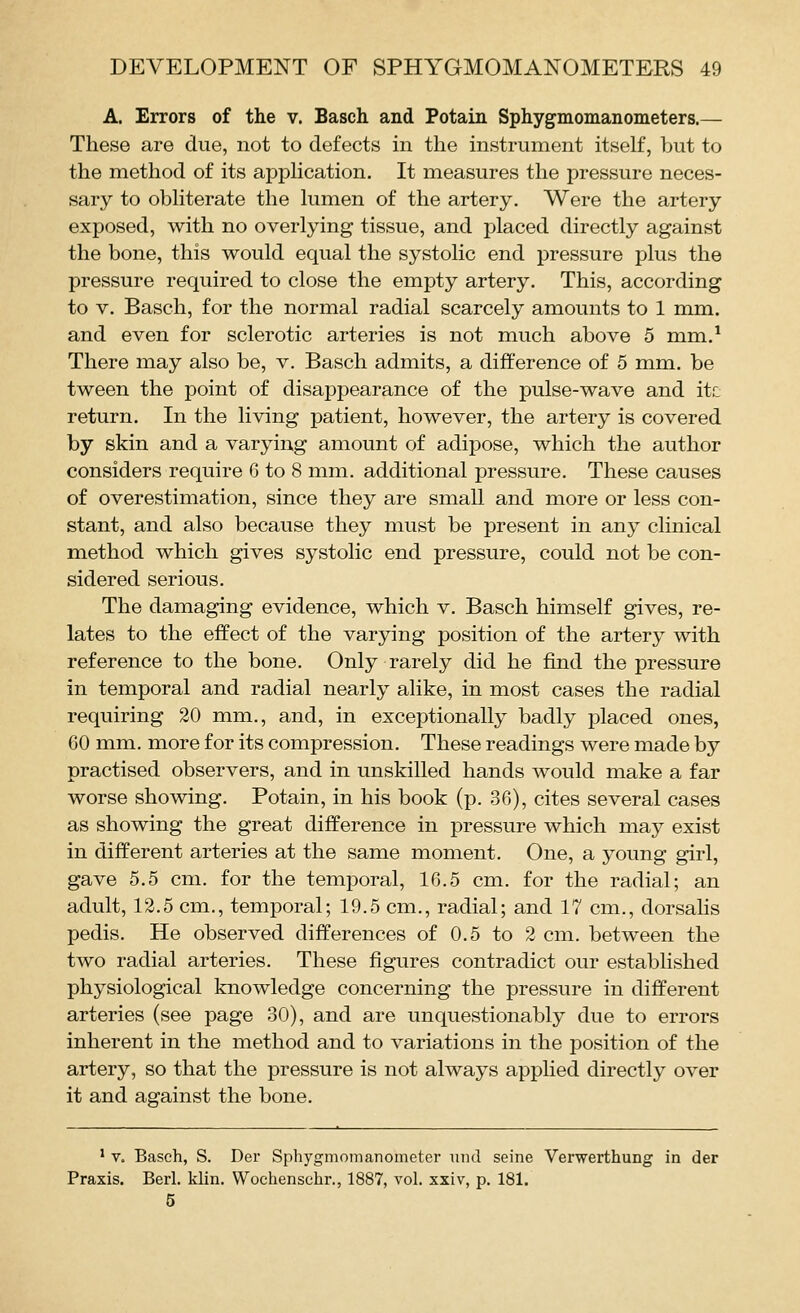 A. Errors of the v. Basch and Potain Sphygmomanometers.— These are due, not to defects in the instrument itself, but to the method of its apphcation. It measures the pressure neces- sary to obhterate the kimen of the artery. Were the artery exposed, with no overlying tissue, and placed directly against the bone, this would equal the systolic end pressure plus the pressure required to close the empty artery. This, according to V. Basch, for the normal radial scarcely amounts to 1 mm. and even for sclerotic arteries is not much above 5 mm.^ There may also be, v. Basch admits, a difference of 5 mm. be tween the point of disappearance of the pulse-wave and itc return. In the living patient, however, the artery is covered by skin and a varying amount of adipose, which the author considers require 6 to 8 mm. additional pressure. These causes of over estimation, since they are small and more or less con- stant, and also because they must be present in any clinical method which gives systolic end pressure, could not be con- sidered serious. The damaging evidence, which v. Basch himself gives, re- lates to the effect of the varying position of the artery with reference to the bone. Only rarely did he find the pressure in temporal and radial nearly alike, in most cases the radial requiring 20 mm., and, in exceptionally badly placed ones, 60 mm. more for its compression. These readings were made by practised observers, and in unskilled hands would make a far worse showing. Potain, in his book (p. 36), cites several cases as showing the great difference in pressure which may exist in different arteries at the same moment. One, a young girl, gave 5.5 cm. for the temporal, 16.5 cm. for the radial; an adult, 12.5 cm., temporal; 19.5 cm., radial; and 17 cm., dorsalis pedis. He observed differences of 0.5 to 2 cm. between the two radial arteries. These figures contradict our established physiological knowledge concerning the pressure in different arteries (see page 30), and are unquestionably due to errors inherent in the method and to variations in the position of the artery, so that the pressure is not always applied directly over it and against the bone. ' V. Basch, S. Der Sphygmomanometer uiid seine Verwerthung in der Praxis. Berl. klin. Wochenschr., 1887, vol. xxiv, p. 181. 5