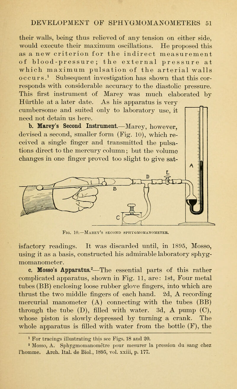 their walls, being thus relieved of any tension on either side, would execute their maximum oscillations. He proposed this as a new criterion for the indirect measurement of blood-pressure; the external pressure at which maximum pulsation of the arterial walls occurs.^ Subsequent investigation has shown that this cor- responds with considerable accuracy to the diastolic pressure. This first instrument of Marey was much elaborated by Hiirthle at a later date. As his apparatus is very cumbersome and suited only to laboratory use, it need not detain us here. b. Marey's Second Instrument.—Marey, however, devised a second, smaller form (Fig. 10), which re- ceived a single finger and transmitted the pulsa- tions direct to the mercury column; but the volume changes in one finger proved too slight to give sat- FiG. 10.—Marey's second sphygmomanometer. isfactory readings. It was discarded until, in 1895, Mosso, using it as a basis, constructed his admirable laboratory sphyg- momanometer . c. Mosso's Apparatus.^—The essential parts of this rather complicated apparatus, shown in Fig. 11, are: 1st, Four metal tubes (BB) enclosing loose rubber glove fingers, into which are thrust the two middle fingers of each hand. 2d, A recording mercurial manometer (A) connecting with the tubes (BB) through the tube (D), filled with water. 3d, A pump (C), whose piston is slowly depressed by turning a crank. The whole apparatus is filled with water from the bottle (F), the ^ For tracings illustrating this see Figs. 18 and 20. ' Mosso, A. Sphygmomanometre pour mesurer la pression du sang chez I'houame. Arch. Ital. de Biol., 1895, vol. xxiii, p. 177.