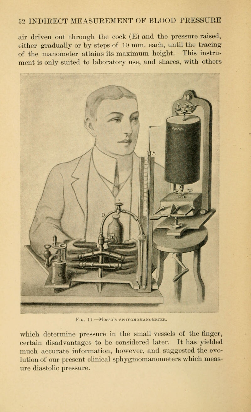 air driven out through the cock (E) and the pressure raised, either gradually or by steps of 10 mm. each, until the tracing of the manometer attains its maximum height. This instru- ment is only suited to laboratory use, and shares, with others i'lU. 11. Muwsu'tj Sl'llVOMUAlANoMKl'iilv. which determine pressure in the small vessels of the finger, certain disadvantages to be considered later. It has yielded much accurate information, however, and suggested the evo- lution of our present clinical sphygmomanometers which meas- ure diastolic pressure.