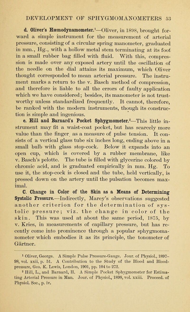 d. Oliver's Haemodynamometer.^—Oliver, in 1898, brought for- ward a simple instrument for the measurement of arterial pressure, consisting of a circular spring manometer, graduated in mm., Hg., with a hollow metal stem terminating at its foot in a small rubber bag filled with fluid. With this, compres- sion is made over any exposed artery until the oscillation of the needle on the dial attains its maximum, which Oliver thought corresponded to mean arterial pressure. The instru- ment marks a return to the v. Basch method of compression, and therefore is liable to all the errors of faulty application which we have considered; besides, its manometer is not trust- worthy unless standardized frequently. It cannot, therefore, be ranked with the modern instruments, though its construc- tion is simple and ingenious. e. Hill and Barnard's Pocket Sphygmometer.^—This little in- strument may fit a waist-coat pocket, but has scarcely more value than the finger as a measure of pulse tension. It con- sists of a vertical glass tube six inches long, ending above in a small bulb with glass stop-cock. Below it expands into an open cup, which is covered by a rubber membrane, hke V. Basch's pelotte. The tube is filled with glycerine colored by chromic acid, and is graduated empirically in mm, Hg. To use it, the stop-cock is closed and the tube, held vertically, is pressed down on the artery until the pulsation becomes max- imal. C. Change in Color of the Skin as a Means of Determining Systolic Pressure.—Indirectly, Marey's observations suggested another criterion for the determination of sys- tolic pressure; viz. the change in color of the skin. This was used at about the same period, 1875, by V, Kries, in measurements of capillary pressure, but has re- cently come into prominence through a popular sphygmoma- nometer which embodies it as its principle, the tonometer of Gartner. 1 Oliver, George. A Simple Pulse Pressure-Gauge. Jour, of Physiol., 1897- 98, vol. xxii, p. 51. A Contribution to the Study of the Blood and Blood- pressure, Geo. K. Lewis, London, 1901, pp. 104 to 273. 2 Hill, L., and Barnard, H. A Simple Pocket Sphygmometer for Estima- ting Arterial Pressure in Man. Jour, of Physiol., 1898, vol. xxiii. Proceed, of Physiol. Soc, p. iv.