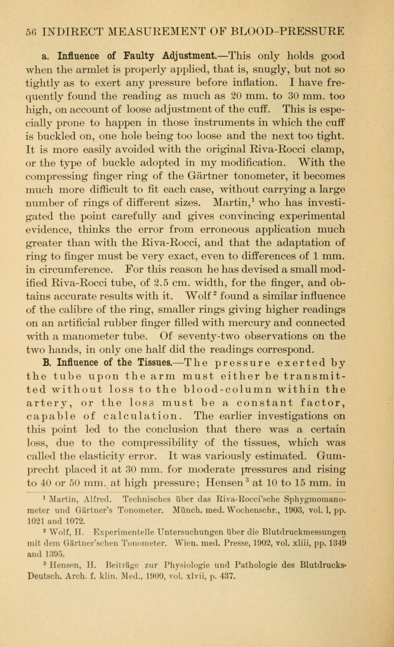 a. Influence of Faulty Adjustment.—This only holds good when the armlet is properly applied, that is, snugly, but not so tightly as to exert any pressure before inflation, I have fre- quently found the reading as much as 20 mm. to 30 mm. too high, on account of loose adjustment of the cuff. This is espe- cially prone to happen in those instruments in which the cuff is buckled on, one hole being too loose and the next too tight. It is more easily avoided with the original Riva-Rocci clamp, or the type of buckle adopted in my modification. With the compressing finger ring of the Gartner tonometer, it becomes much more difficult to fit each case, without carrying a large number of rings of different sizes. Martin,^ who has investi- gated the point carefully and gives convincing experimental evidence, thinks the error from erroneous application much greater than with the Riva-Rocci, and that the adaptation of ring to finger must be very exact, even to differences of 1 mm. in circumference. For this reason he has devised a small mod- ified Riva-Rocci tube, of 2.5 cm. width, for the finger, and ob- tains accurate results with it. Wolf ^ found a similar infiuence of the calibre of the ring, smaller rings giving higher readings on an artificial rubber finger filled with mercury and connected with a manometer tube. Of seventy-two observations on the two hands, in only one half did the readings correspond. B. Influence of the Tissues.—The pressure exerted by the tube upon the arm must either be transmit- ted without loss to the blood-column within the artery, or the loss must be a constant factor, capable of calculation. The earlier investigations on this point led to the conclusion that there was a certain loss, due to the compressibility of the tissues, which was called the elasticity error. It was variously estimated. Gum- precht placed it at 30 mm. for moderate pressures and rising to 40 or 50 mm. at high pressure; Hensen^ at 10 to 15 mm. in ^ Martin, Alfred. Technisclics iiber das Rivii-Kocci'sehe Sphygmomano- meter und Gartner's Tonometer. Miinch. med. Wochenschr., 1903, vol. 1, pp. 1021 and 1072. ' Wolf, IT. Experimentelle Untersuchutigen iiber die Blutdruckmessungen mit dem Gartner'sclion Toiiometor. Wion. med. Presse, 1902, vol. xliii, pp. 1349 and 139r>. ' Ilensfin, II. Hcitiagi; zur Pliysiolofijie und Pathologie des Blutdrucks- Deutsch. Arch. f. kliii. xMed., 1900, vol. xlvii, p. 437.