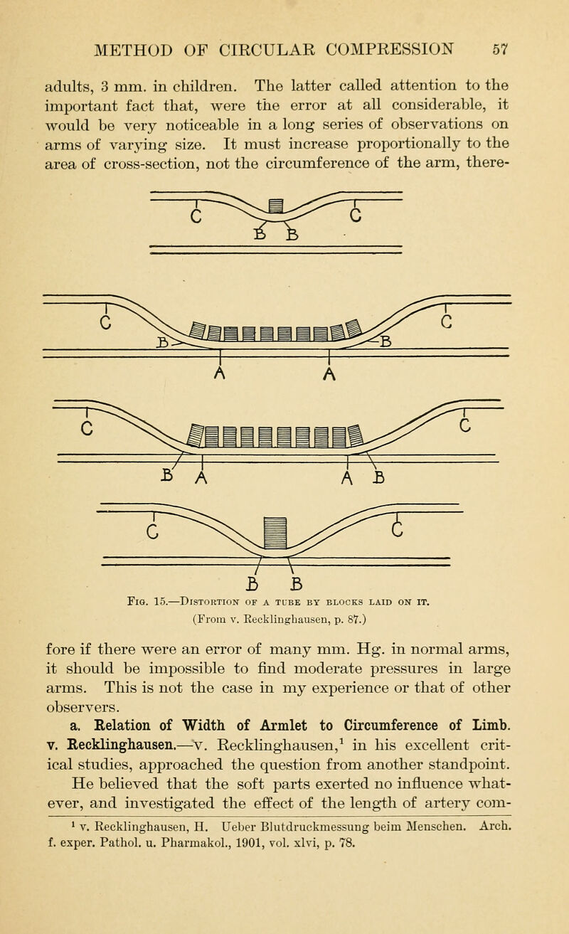 adults, 3 mm. in children. The latter called attention to the important fact that, were the error at all considerable, it would be very noticeable in a long series of observations on arms of varying size. It must increase proportionally to the area of cross-section, not the circumference of the arm, there- b B Tig. 15.—Distortion of a tube by blocks laid on it. (From V. Recklinghausen, p. 87.) fore if there were an error of many mm. Hg. in normal arms, it should be impossible to find moderate pressures in large arms. This is not the case in my experience or that of other observers. a. Relation of Width of Armlet to Circumference of Limb. V. Recklinghausen.—v. Recklinghausen,^ in his excellent crit- ical studies, approached the question from another standpoint. He believed that the soft parts exerted no influence what- ever, and investigated the effect of the length of artery com- ' V. Recklinghausen, H. Ueber Blutdruckmessung beiin Menschen. Arch, f. exper. Pathol, u. Pharmakol., 1901, vol. xlvi, p. 78.