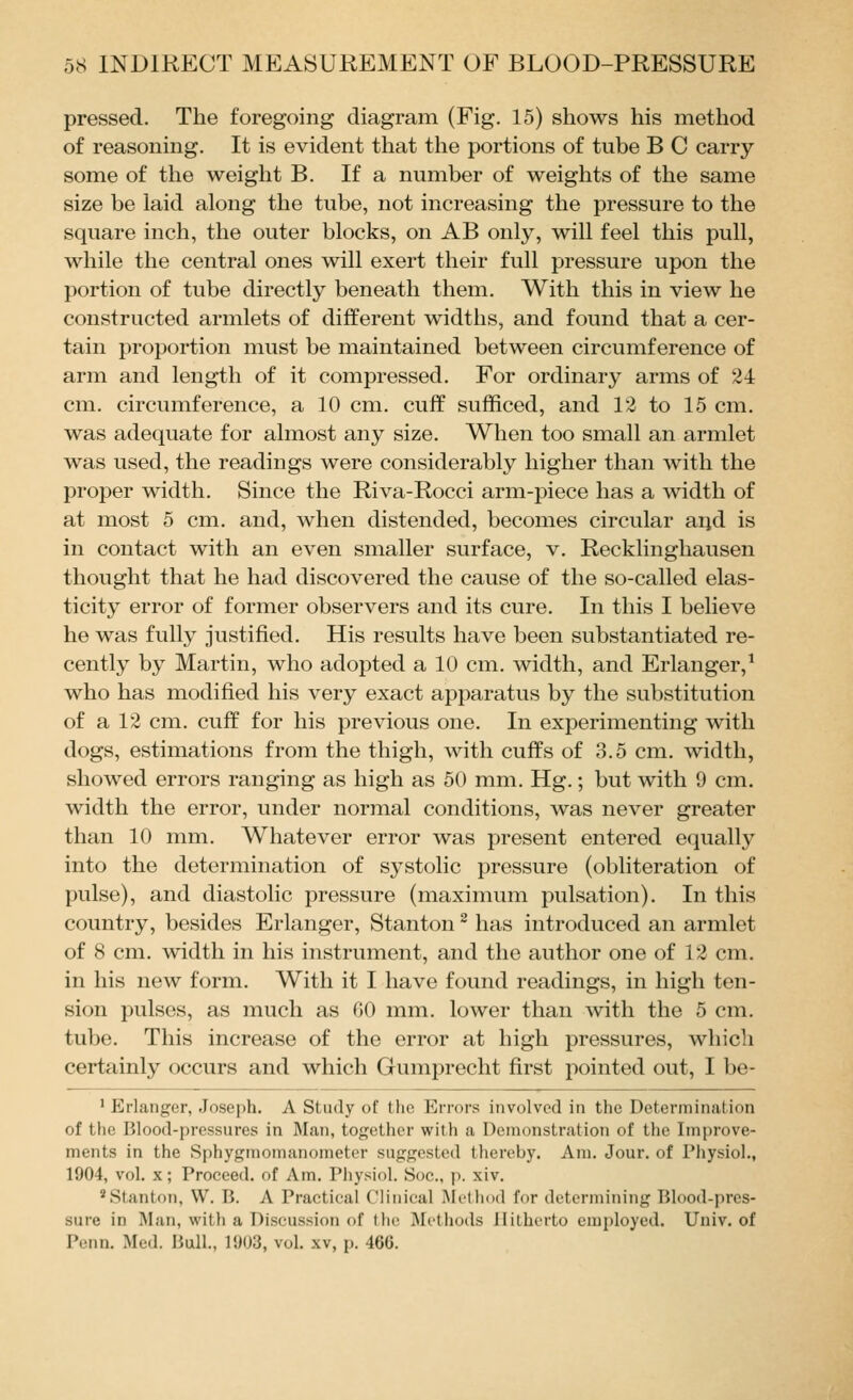 pressed. The foregoing diagram (Fig. 15) shows his method of reasoning. It is evident that the portions of tube B C carry some of the weight B. If a number of weights of the same size be laid along the tube, not increasing the pressure to the square inch, the outer blocks, on AB only, will feel this pull, while the central ones will exert their full pressure upon the portion of tube directly beneath them. With this in view he constructed armlets of different widths, and found that a cer- tain proportion must be maintained between circumference of arm and length of it compressed. For ordinary arms of 24 cm. circumference, a 10 cm. cuff sufficed, and 12 to 15 cm. was adequate for almost any size. When too small an armlet was used, the readings were considerably higher than with the proper width. Since the Riva-Rocci arm-piece has a width of at most 5 cm. and, when distended, becomes circular aijd is in contact with an even smaller surface, v. Recklinghausen thought that he had discovered the cause of the so-called elas- ticity error of former observers and its cure. In this I believe he was fully justified. His results have been substantiated re- cently by Martin, who adopted a 10 cm. width, and Erlanger,^ who has modified his very exact apparatus by the substitution of a 12 cm. cuff for his previous one. In experimenting with dogs, estimations from the thigh, with cuffs of 3.5 cm. width, showed errors ranging as high as 50 mm. Hg.; but with 9 cm. width the error, under normal conditions, was never greater than 10 mm. Whatever error was present entered etjually into the determination of systolic pressure (obliteration of pulse), and diastolic pressure (maximum pulsation). In this country, besides Erlanger, Stanton ^ has introduced an armlet of 8 cm. width in his instrument, and the author one of 12 cm. in his new form. With it I have found readings, in high ten- sion pulses, as much as GO mm. lower than with the 5 cm. tube. This increase of the error at high pressures, which certainly occurs and which Gumprecht first pointed out, I be- ' Erlanger, Joseph. A Study of the Errors involved in the Determination of the Blood-pressures in Man, together with a Demonstration of the Improve- ments in the Sphygmomunometer suggested thereby. Am. Jour, of Physiol., 1904, vol. x; Proceed, of Am. Physiol. Soc., p. xiv. ^Stanton, W. B. A Practical Clinical Mt-thod for determining Blood-pres- sure in Man, with a Discussion of the iMi-thods Jlitherto employed. Univ. of Penn. Med. Bull., 1903, vol. xv, p. 46G.