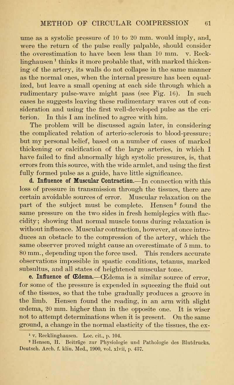 ume as a systolic pressure of 10 to 20 mm. would imply, and, were the return of the pulse really palpable, should consider the overestimation to have been less than 10 mm. v. Reck- linghausen ^ thinks it more probable that, with marked thicken- ing of the artery, its walls do not collapse in the same manner as the normal ones, when the internal pressure has been equal- ized, but leave a small opening at each side through which a rudimentary pulse-wave might pass (see Fig. IG). In such cases he suggests leaving these rudimentary waves out of con- sideration and using the first well-developed pulse as the cri- terion. In this I am inclined to agree with him. The problem will be discussed again later, in considering the complicated relation of arterio-sclerosis to blood-pressure; but my personal belief, based on a number of cases of marked thickening or calcification of the large arteries, in which I have failed to find abnormally high systolic pressures, is, that errors from this source, with the wide armlet, and using the first fully formed pulse as a guide, have little significance. d. Influence of Muscular Contraction.—In connection with this loss of pressure in transmission through the tissues, there are certain avoidable sources of error. Muscular relaxation on the part of the subject must be complete. Hensen^ found the same pressure on the two sides in fresh hemiplegics with flac- cidity; showing that normal muscle tonus during relaxation is without influence. Muscular contraction, however, at once intro- duces an obstacle to the compression of the artery, which the same observer proved might cause an overestimate of 5 mm. to 80 mm., depending upon the force used. This renders accurate observations impossible in spastic conditions, tetanus, marked subsultus, and all states of heightened muscular tone. e. Influence of (Edema.—(Edema is a similar source of error, for some of the pressure is expended in squeezing the fluid out of the tissues, so that the tube gradually produces a groove in the limb. Hensen found the reading, in an arm with slight oedema, 20 mm. higher than in the opposite one. It is wiser not to attempt determinations when it is present. On the same ground, a change in the normal elasticity of the tissues, the ex- ^ V. Recklinghausen. Loc. cit., p. 104. ^ Hensen, H. Beitrage zur Physiologie unci Pathologie des Blutdrucks. Deutsch. Arch. f. klin. Med., 1900, vol. xlvii, p. 437.