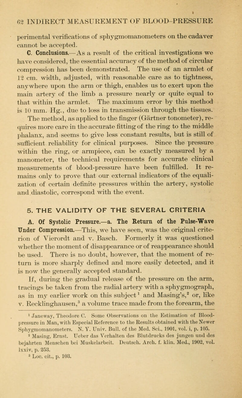 perimental verifications of sphygmomanometers on the cadaver cannot be accepted. C. Conclusions.—As a result of the critical investigations we have considered, the essential accurac}^ of the method of circular compression has been demonstrated. The use of an armlet of 12 cm. width, adjusted, with reasonable care as to tightness, anywhere upon the arm or thigh, enables us to exert upon the main artery of the limb a pressure nearly or quite equal to that within the armlet. The maximum error by this method is 10 mm. Hg., due to loss in transmission through the tissues. The method, as applied to the finger (Gartner tonometer), re- quires more care in the accurate fitting of the ring to the middle phalanx, and seems to give less constant results, but is still of sufficient reliabihty for clinical purposes. Since the pressure within the ring, or armpiece, can be exactly measured by a manometer, the technical requirements for accurate clinical measurements of blood-pressure have been fulfilled. It re- mains only to prove that our external indicators of the equali- zation of certain definite pressures within the artery, systolic and diastolic, correspond with the event. 5. THE VALIDITY OF THE SEVERAL CRITERIA A. Of Systolic Pressure.—a. The Return of the Pulse-Wave Under Compression.—This, we have seen, was the original crite- rion of Vierordt and v. Basch. Formerly it was questioned whether the moment of disappearance or of reappearance should be used. There is no doubt, however, that the moment of re- turn is more sharply defined and more easily detected, and it is now the generally accepted standard. If, during the gradual release of the pressure on the arm, tracings be taken from the radial artery with a sphj^gmograph, as in my earlier work on this subject ^ and Masing's,^ or, like V. Recklinghausen,^ a volume trace made from the forearm, the 1 Janeway, Tlieodore C. Some Observations on the Estimation of Blood- pressure in Man, with Especial Reference to the Results obtained with the Newer Sphygmomanometers. N. Y. Univ. Bull, of the Med. Sci., 1901, vol. i, p. 105. 2 Masing, Ernst. Ueber das Verhaltcn des Blutdrucks des jungen und des bejahrten Menschen boi Muskelarbeit. Doutsch. Arch. f. klin. Med., 1902, vol. Ixxiv, p. 253. 3 Loc. cit., p. 103.