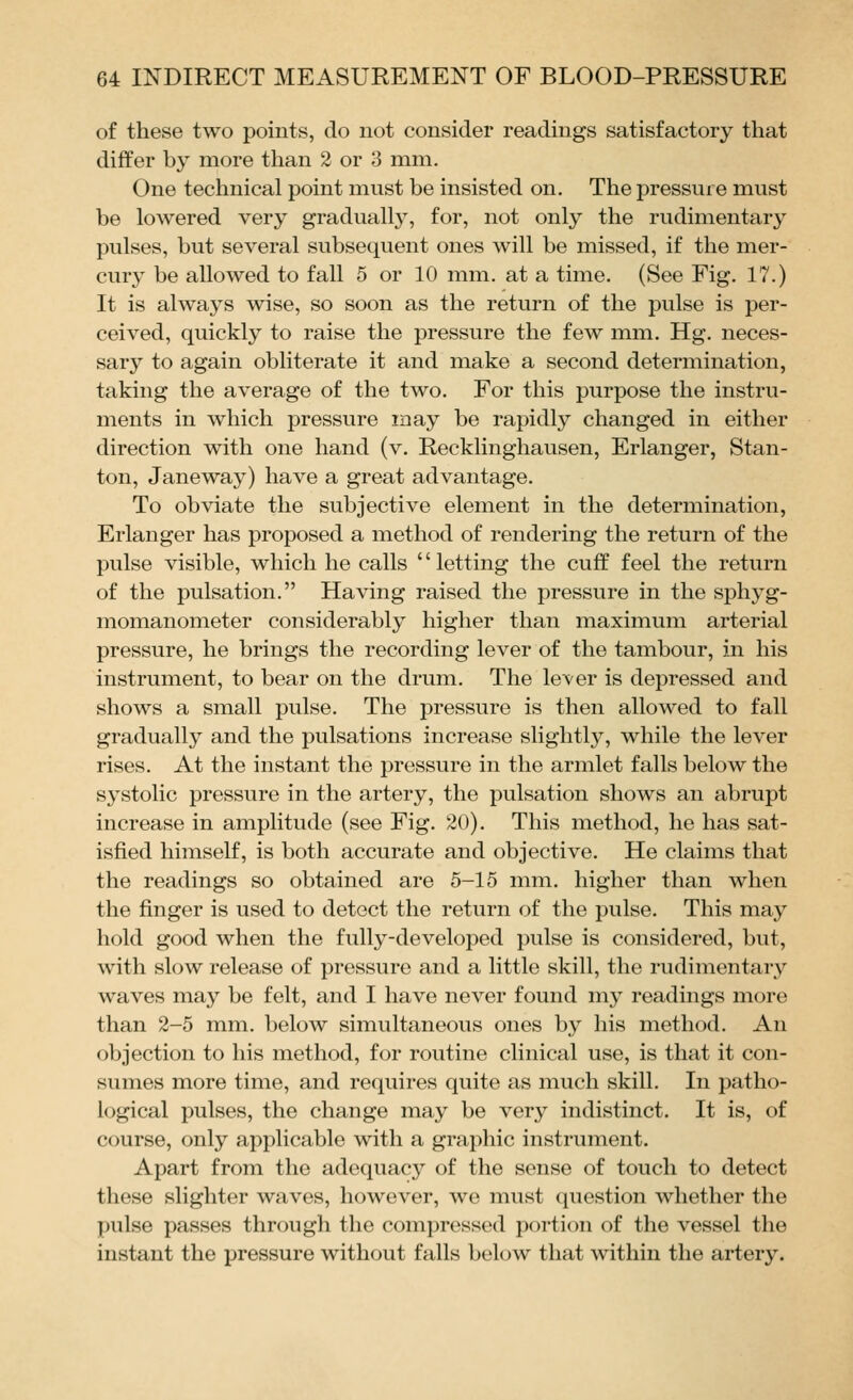 of these two points, do not consider readings satisfactory that differ by more than 2 or 3 mm. One technical point must be insisted on. The pressure must be lowered very gradually, for, not only the rudimentary pulses, but several subsequent ones will be missed, if the mer- cury be allowed to fall 5 or 10 mm. at a time. (See Fig. 17.) It is always wise, so soon as the return of the pulse is per- ceived, quickly to raise the pressure the few mm. Hg. neces- sary to again obliterate it and make a second determination, taking the average of the two. For this purpose the instru- ments in which pressure may be rapidly changed in either direction with one hand (v. Recklinghausen, Erlanger, Stan- ton, Jane way) have a great advantage. To obviate the subjective element in the determination, Erlanger has proposed a method of rendering the return of the pulse visible, which he calls '' letting the cuff feel the return of the pulsation. Having raised the pressure in the sphyg- momanometer considerably higher than maximum arterial pressure, he brings the recording lever of the tambour, in his instrument, to bear on the drum. The lever is depressed and shows a small pulse. The pressure is then allowed to fall gradually and the pulsations increase slightly, while the lever rises. At the instant the pressure in the armlet falls below the systolic pressure in the artery, the pulsation shows an abrupt increase in amplitude (see Fig. 20). This method, he has sat- isfied himself, is both accurate and objective. He claims that the readings so obtained are 5-15 mm. higher than when the finger is used to detect the return of the pulse. This may hold good when the fully-developed pulse is considered, but, with slow release of pressure and a little skill, the rudimentary waves may be felt, and I have never found my readings more than 2-5 mm. below simultaneous ones by his method. An objection to his method, for routine clinical use, is that it con- sumes more time, and requires quite as much skill. In patho- logical pulses, the change may be very indistinct. It is, of course, only applicable with a graphic instrument. Apart from the adequacy of the sense of touch to detect these slighter waves, however, we must question whether the pulse passes through the compressed portion of the vessel the instant the pressure without falls below that within the artery.