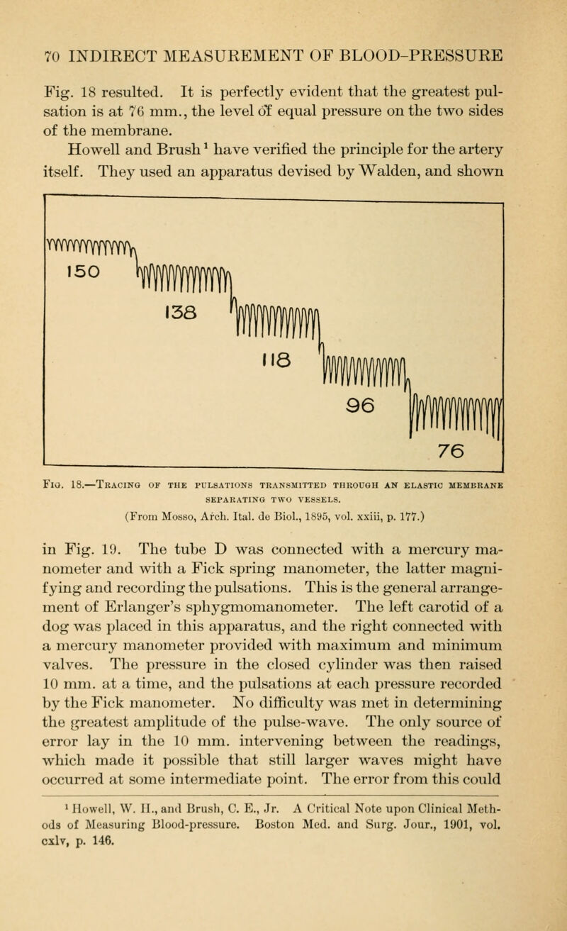 Fig. 18 resulted. It is perfectly evident that the greatest pul- sation is at 76 mm., the level of equal pressure on the two sides of the membrane. Howell and Brush ^ have verified the principle for the artery itself. They used an apparatus devised by Walden, and shown Fio. 18.—Tracing of the pulsations transmitted through an elastic membrane SEPARATING TWO VESSELS. (From Mosso, Arch. Ital. de Biol., 1895, vol. xxiii, p. 177.) in Fig. 19. The tube D was connected with a mercury ma- nometer and with a Fick spring manometer, the latter magni- fying and recording the pulsations. This is the general arrange- ment of Erlanger's sphygmomanometer. The left carotid of a dog was placed in this apparatus, and the right connected with a mercury manometer provided with maximum and minimum valves. The pressure in the closed cylinder was then raised 10 mm. at a time, and the pulsations at each pressure recorded by the Fick manometer. No difficulty was met in determining the greatest amplitude of the pulse-wave. The only source of error lay in the 10 mm. intervening between the readings, which made it possible that still larger waves might have occurred at some intermediate point. The error from this could * Howell, W. 11., and Brush, C. E., Jr. A Critical Note upon Clinical Meth- ods of Measuring Blood-pressure. Boston Med. and Surg. Jour., 1901, vol. cxlv, p. 146.
