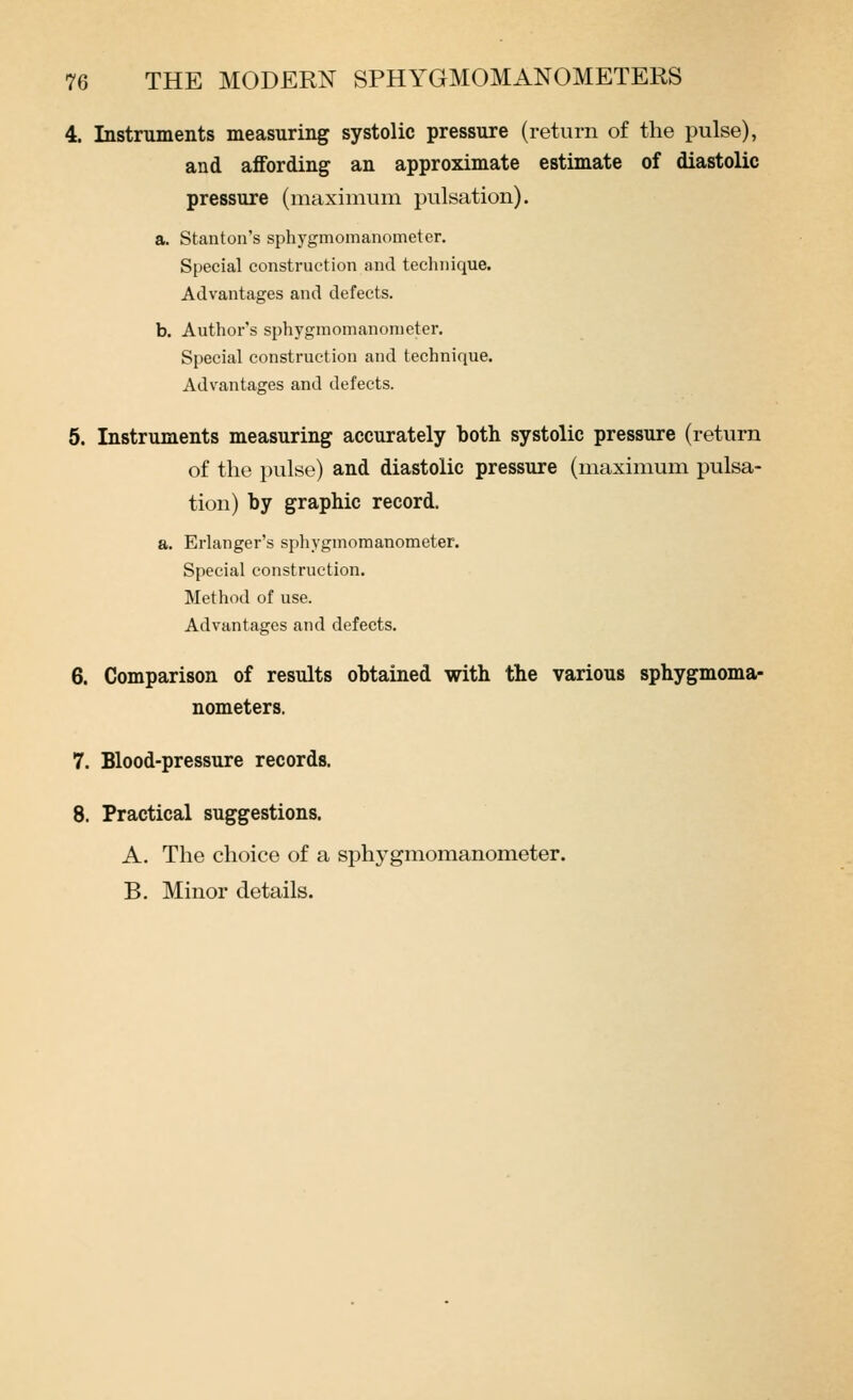 4. Instruments measuring systolic pressure (return of the pulse), and aiFording an approximate estimate of diastolic pressure (maximum pulsation). a. Stanton's sphygmomanometer. Special construction and technique. Advantages and defects. b. Author's sphygmomanometer. Special construction and technique. Advantages and defects. 5. Instruments measuring accurately both systolic pressure (return of the pulse) and diastolic pressure (maximum pulsa- tion) by graphic record. a. Erlanger's sphygmomanometer. Special construction. Method of use. Advantages and defects. 6. Comparison of results obtained with the various sphygmoma- nometers. 7. Blood-pressure records. 8. Practical suggestions. A. The choice of a sphygmomanometer. B. Minor details.