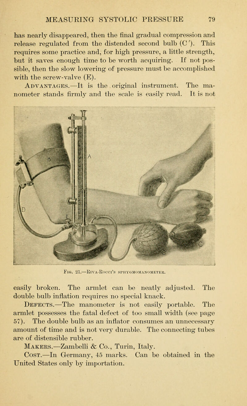 has nearly disappeared, then the iEinal gradual compression and release regulated from the distended second bulb (C). This requires some practice and, for high pressure, a little strength, but it saves enough time to be worth acquiring. If not pos- sible, then the slow lowering of pressure must be accomplished with the screw-valve (E). Advantages.—^It is the original instrument. The ma- nometer stands firmly and the scale is easily read. It is not Fig. 21.—Eiva-Rocci's spuygmomanometek. easily broken. The armlet can be neatly adjusted. The double bulb inflation requires no special knack. Defects.—The manometer is not easily portable. The armlet possesses the fatal defect of too small width (see page 57). The double bulb as an inflator consumes an unnecessary amount of time and is not very durable. The connecting tubes are of distensible rubber. Makees.—Zambelli & Co., Turin, Italy. Cost.—In Germany, 45 marks. Can be obtained in the United States only by importation.