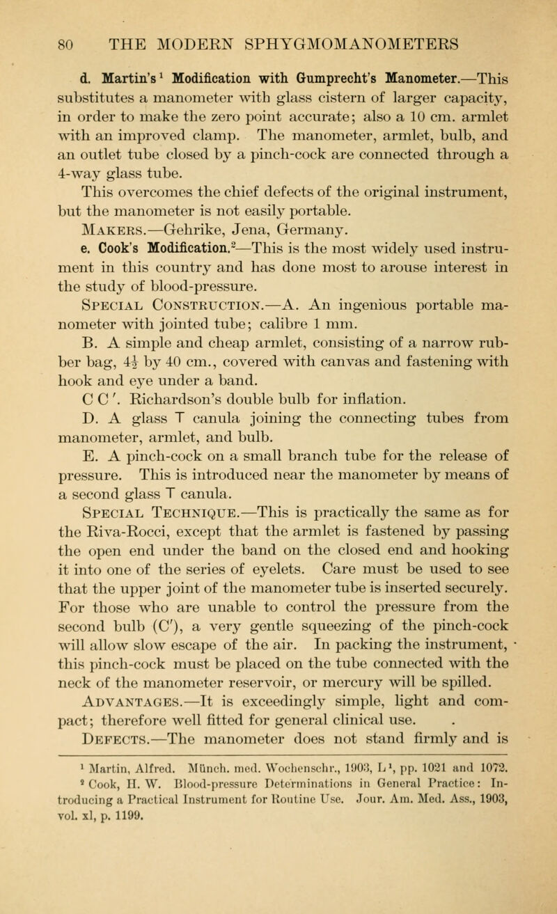 d. Martin's^ Modification with Gumprecht's Manometer.—This substitutes a manometer with glass cistern of larger capacity, in order to make the zero point accurate; also a 10 cm. armlet with an improved clamp. The manometer, armlet, bulb, and an outlet tube closed by a pinch-cock are connected through a 4-way glass tube. This overcomes the chief defects of the original instrument, but the manometer is not easily portable. Makers.—Gehrike, Jena, Germany. e. Cook's Modification.—This is the most widely used instru- ment in this country and has done most to arouse interest in the study of blood-pressure. Special Construction.—A. An ingenious portable ma- nometer with jointed tube; calibre 1 mm. B. A simple and cheap armlet, consisting of a narrow rub- ber bag, 4i by 40 cm., covered with canvas and fastening with hook and eye under a band. C C '. Richardson's double bulb for inflation. D. A glass T canula joining the connecting tubes from manometer, armlet, and bulb. E. A pinch-cock on a small branch tube for the release of pressure. This is introduced near the manometer by means of a second glass T canula. Special Technique.—This is practically the same as for the Riva-Rocci, except that the armlet is fastened by passing the open end under the band on the closed end and hooking it into one of the series of eyelets. Care must be used to see that the upper joint of the manometer tube is inserted securely. For those who are unable to control the pressure from the second bulb (C), a very gentle squeezing of the pinch-cock will allow slow escape of the air. In packing the instrument, this pinch-cock must be placed on the tube connected with the neck of the manometer reservoir, or mercury will be spilled. Advantages.—It is exceedingly simple, light and com- pact; therefore well fitted for general clinical use. Defects.—The manometer does not stand firmly and is 1 Martin, Alfred. Munch, med. Woclicnschr., 1903, L\ pp. 1021 and 1072. 'Cook, II. W. Blood-pressure Determinations in General Practice: In- troducing a Practical Instrument for Routine Use. Jour. Am. Med. Ass., 1903, vol. xl, p. 1199.