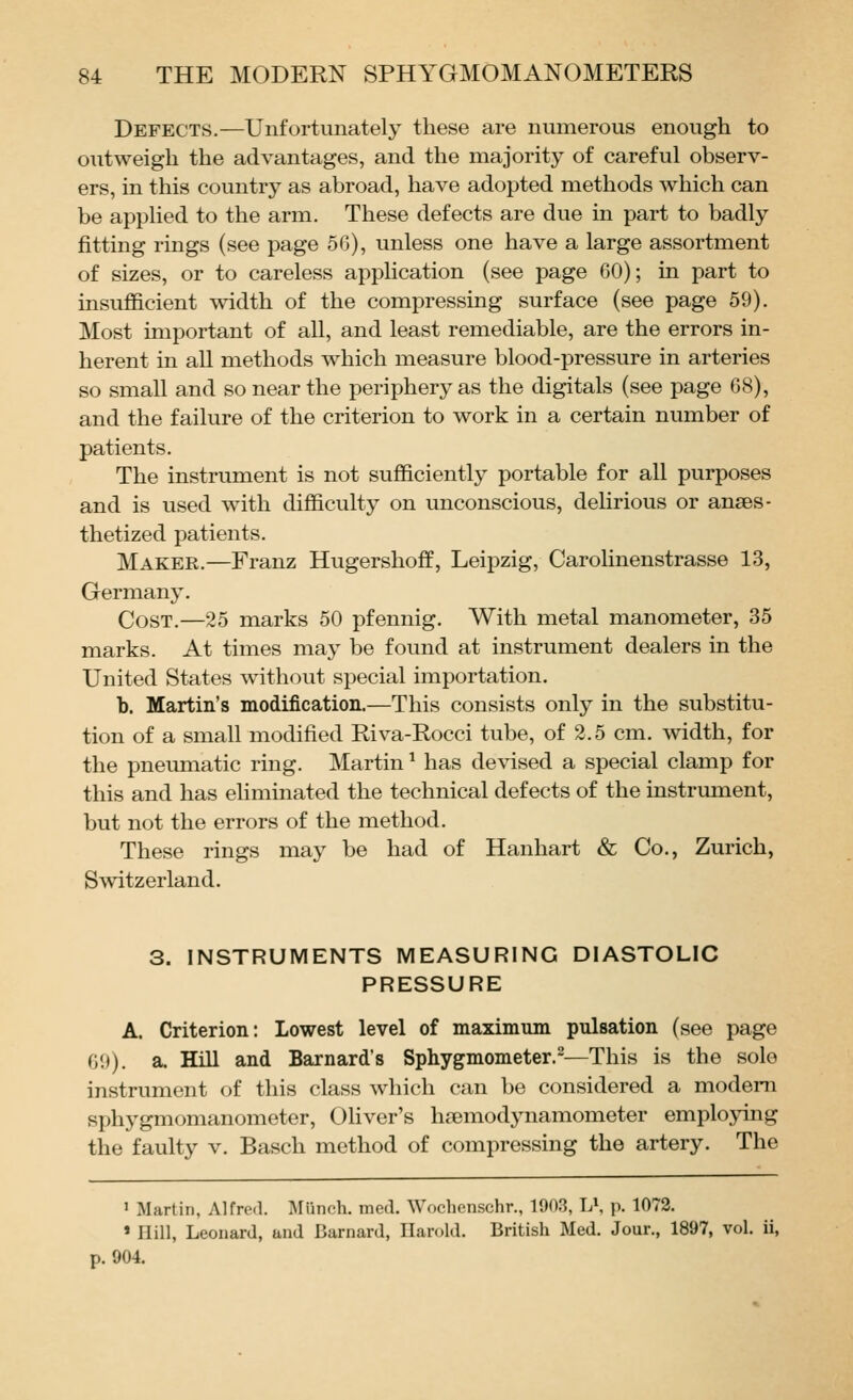 Defects.—Unfortunately these are numerous enough to outweigh the advantages, and the majority of careful observ- ers, in this country as abroad, have adopted methods which can be applied to the arm. These defects are due in part to badly fitting rings (see page 56), unless one have a large assortment of sizes, or to careless application (see page 60); in part to insufficient width of the compressing surface (see page 59). Most important of all, and least remediable, are the errors in- herent in all methods which measure blood-pressure in arteries so small and so near the periphery as the digitals (see page 68), and the failure of the criterion to work in a certain number of patients. The instrument is not sufficiently portable for all purposes and is used with difficulty on unconscious, delirious or anaes- thetized patients. Maker.—Franz Hugershoff, Leipzig, Carolinenstrasse 13, Germany. Cost.—25 marks 50 pfennig. With metal manometer, 35 marks. At times may be found at instrument dealers in the United States without special importation. b. Martin's modification.—This consists only in the substitu- tion of a small modified Riva-Rocci tube, of 2.5 cm. width, for the pneumatic ring. Martin ^ has devised a special clamp for this and has eliminated the technical defects of the instrument, but not the errors of the method. These rings may be had of Hanhart & Co., Zurich, Switzerland. 3. INSTRUMENTS MEASURING DIASTOLIC PRESSURE A. Criterion: Lowest level of maximum pulsation (see page 69). a. Hill and Barnard's Sphygmometer.^—This is the sole instrument of this class which can be considered a modem sphygmomanometer, OHver's hsemodynamometer emplojong the faulty v. Basch method of compressing the artery. The ' Martin, Alfred. Miinch. med. Wochenschr., 1903, LS ]\ 1072. » Hill, Leonard, and Barnard, Harold. British Med. Jour., 1897, vol. ii, p. 904.
