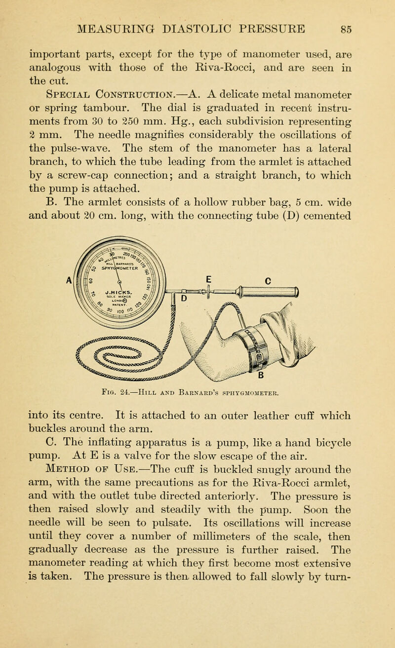 important parts, except for the type of manometer used, are analogous with those of the Riva-Rocci, and are seen in the cut. Special Construction.—A. A delicate metal manometer or spring tambour. The dial is graduated in recent instru- ments from 30 to 250 mm. Hg., each subdivision representing 2 mm. The needle magnifies considerably the oscillations of the pulse-wave. The stem of the manometer has a lateral branch, to which the tube leading from the armlet is attached by a screw-cap connection; and a straight branch, to which the pump is attached. B. The armlet consists of a hollow rubber bag, 5 cm. wide and about 20 cm. long, with the connecting tube (D) cemented Fig. 24.—Hill and Barnard's spiitgaiometer. into its centre. It is attached to an outer leather cuff which buckles around the arm. C. The inflating apparatus is a pump, like a hand bicycle pump. At E is a valve for the slow escape of the air. Method of Use.—The cuff is buckled snugly around the arm, with the same precautions as for the Riva-Rocci armlet, and with the outlet tube directed anteriorly. The pressure is then raised slowly and steadily with the pump. Soon the needle will be seen to pulsate. Its oscillations will increase until they cover a number of millimeters of the scale, then gradually decrease as the pressure is further raised. The manometer reading at which they first become most extensive is taken. The pressure is then allowed to fall slowly by turn-