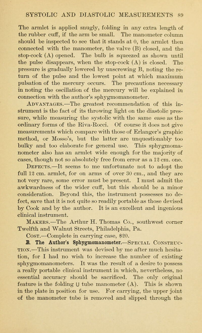 The armlet is applied snugly, folding in any extra length of the rubber cuff, if the arm be small. The manometer column should be inspected to see that it stands at 0, the armlet then connected with the manometer, the valve (B) closed, and the stop-cock (A) opened. The bulb is squeezed as shown until the pulse disappears, when the stop-cock (A) is closed. The pressure is gradually lowered by unscrewing B, noting the re- turn of the pulse and the lowest point at which maximum pulsation of the mercury occurs. The precautions necessary in noting the oscillation of the mercury will be explained in connection with the author's sphygmomanometer. Advantages.—The greatest recommendation of this in- strument is the fact of its throwing light on the diastolic pres- sure, while measuring the systolic with the same ease as the ordinary forms of the Riva-Rocci. Of course it does not give measurements which compare with those of Erlanger's graphic method, or Mosso's, but the latter are unquestionably too bulky and too elaborate for general use. This sphygmoma- nometer also has an armlet wide enough for the majority of cases, though not so absolutely free from error as a 12 cm. one. Defects.—It seems to me unfortunate not to adopt the full 12 cm. armlet, for on arms of over 30 cm., and they are not very rare, some error must be present. I must admit the awkwardness of the wider cuff, but this should be a minor consideration. Beyond this, the instrument possesses no de- fect, save that it is not quite so readily portable as those devised by Cook and by the author. It is an excellent and ingenious clinical instrument. Makers.—The Arthur H. Thomas Co., southwest corner Twelfth and Walnut Streets, Philadelphia, Pa. Cost.—Complete in carrying case, $20. B. The Author's Sphygmomanometer.—Special Construc- tion.—This instrument was devised by me after much hesita- tion, for I had no wish to increase the number of existing sphygmomanometers. It was the result of a desire to possess a really portable clinical instrument in which, nevertheless, no essential accuracy should be sacrificed. The only original feature is the folding U tube manometer (A). This is shown in the plate in position for use. For carrying, the upper joint of the manometer tube is removed and shpped through the