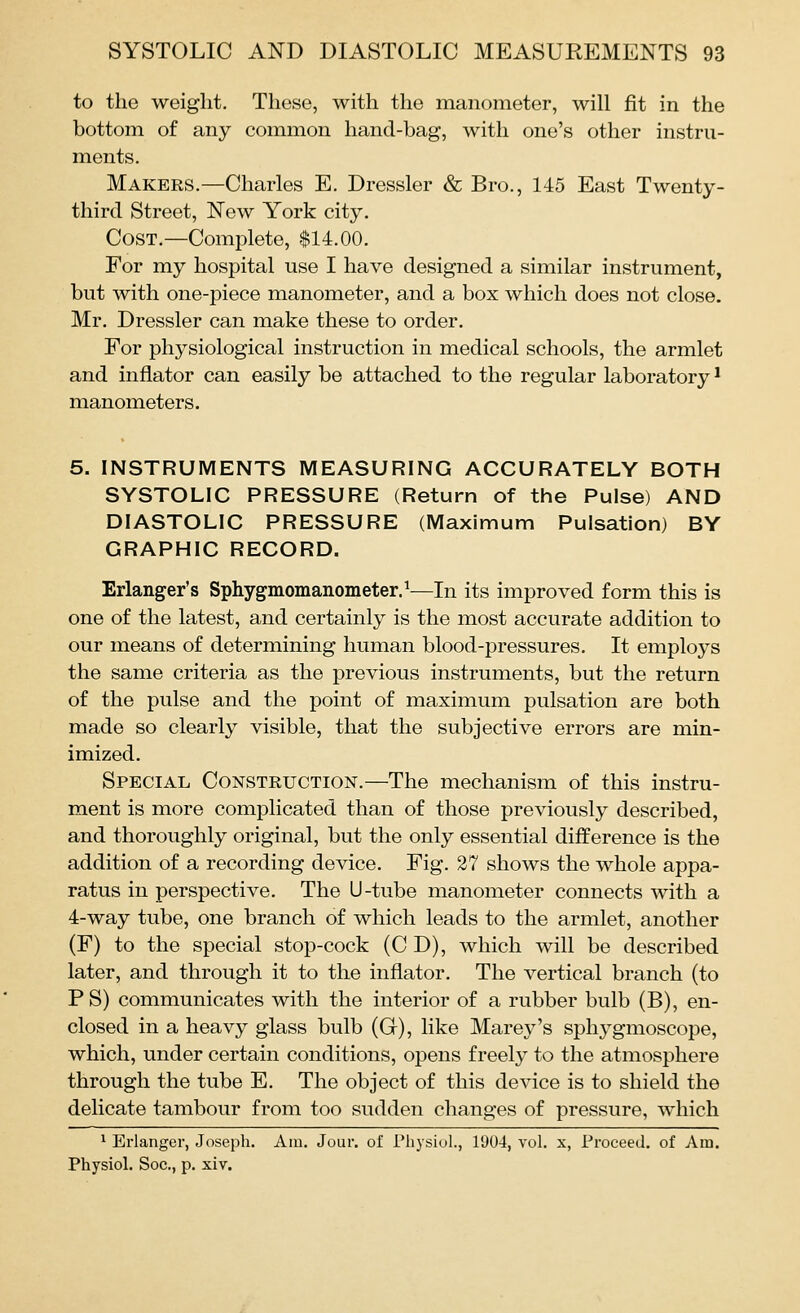 to the weight. These, with the manometer, will fit in the bottom of any common hand-bag, with one's other instru- ments. Makers.—Charles E. Dressier & Bro., 145 East Twenty- third Street, New York city. Cost.—Complete, $14.00. For my hospital use I have designed a similar instrument, but with one-piece manometer, and a box which does not close. Mr. Dressier can make these to order. For physiological instruction in medical schools, the armlet and inflator can easily be attached to the regular laboratory ^ manometers. 5. INSTRUMENTS MEASURING ACCURATELY BOTH SYSTOLIC PRESSURE (Return of the Pulse) AND DIASTOLIC PRESSURE (Maximum Pulsation) BY GRAPHIC RECORD. Erlanger's Sphygmomanometer.^—In its improved form this is one of the latest, and certainly is the most accurate addition to our means of determining human blood-pressures. It employs the same criteria as the previous instruments, but the return of the pulse and the point of maximum pulsation are both made so clearly visible, that the subjective errors are min- imized. Special Construction.—The mechanism of this instru- ment is more complicated than of those previously described, and thoroughly original, but the only essential difference is the addition of a recording device. Fig. 27 shows the whole appa- ratus in perspective. The U-tube manometer connects with a 4-way tube, one branch of which leads to the armlet, another (F) to the special stop-cock (C D), which will be described later, and through it to the inflator. The vertical branch (to PS) communicates with the interior of a rubber bulb (B), en- closed in a heavy glass bulb (G), like Marey's sphj^gmoscope, which, under certain conditions, opens freely to the atmosphere through the tube E. The object of this device is to shield the delicate tambour from too sudden changes of pressure, which 1 Erlanger, Joseph. Am. Jour, of Physiol., 1904, vol. x, Proceed, of Am. Physiol. Soc, p. xiv.