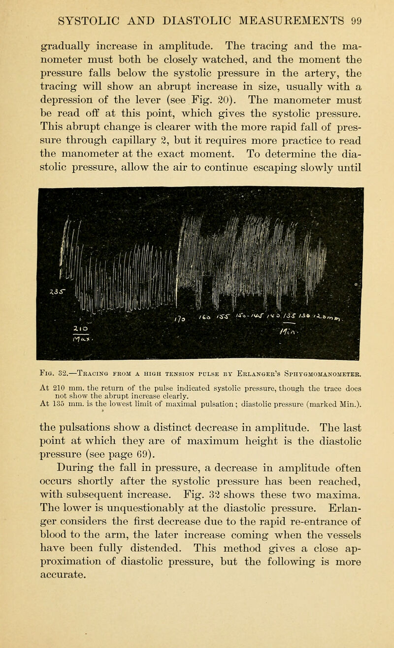 gradually increase in amplitude. The tracing and the ma- nometer must both be closely watched, and the moment the pressure falls below the systolic pressure in the artery, the tracing will show an abrupt increase in size, usually with a depression of the lever (see Fig. 20). The manometer must be read off at this point, which gives the systolic pressure. This abrupt change is clearer with the more rapid fall of pres- sure through capillary 2, but it requires more practice to read the manometer at the exact moment. To determine the dia- stolic pressure, allow the air to continue escaping slowly until Fig. 32.—Tracing from a high tension pulse by Eelangek's Sphygmomanometer. At 210 mm. the return of the pulse indicated systolic pressure, though the trace does not show the abrupt increase clearly. At 135 mm. is the lowest limit of maximal pulsation; diastolic pressure (marked Min.). the pulsations show a distinct decrease in amplitude. The last point at which they are of maximum height is the diastolic pressure (see page 69). During the fall in pressure, a decrease in ampUtude often occurs shortly after the systolic pressure has been reached, with subsequent increase. Fig. 32 shows these two maxima. The lower is unquestionably at the diastolic pressure. Erlan- ger considers the first decrease due to the rapid re-entrance of blood to the arm, the later increase coming when the vessels have been fully distended. This method gives a close ap- proximation of diastolic pressure, but the following is more accurate.