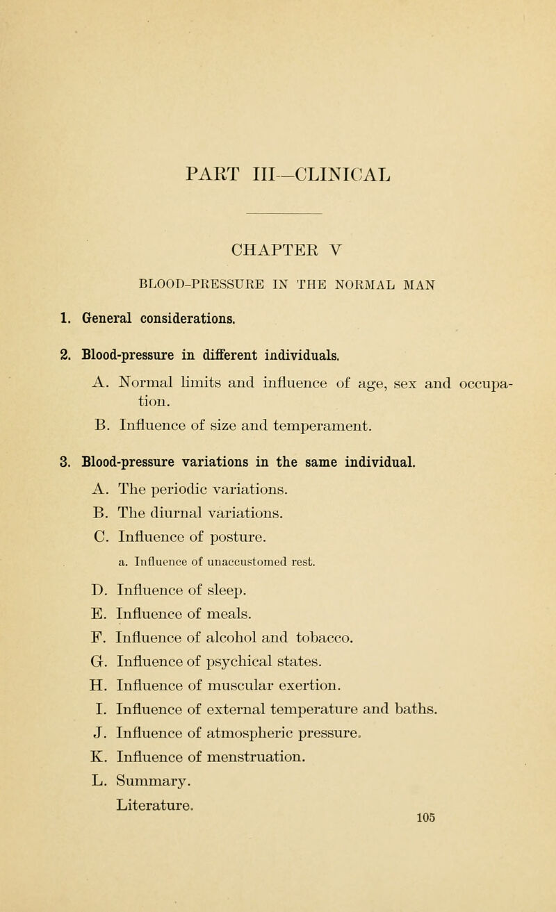 PART III -CLINICAL CHAPTER V BLOOD-PRESSURE IN THE NORMAL MAN 1. General considerations. 2. Blood-pressure in different individuals. A. Normal limits and influence of age, sex and occupa- tion. B. Influence of size and temperament. 3. Blood-pressure variations in the same individual. A. The periodic variations. B. The diurnal variations. C Influence of posture. a. Influence of unaccustomed rest. D. Influence of sleep. E. Influence of meals. F. Influence of alcohol and tobacco. G. Influence of psychical states. H. Influence of muscular exertion. I. Influence of external temperature and baths. J. Influence of atmospheric pressure. K. Influence of menstruation. L. Summary. Literature.