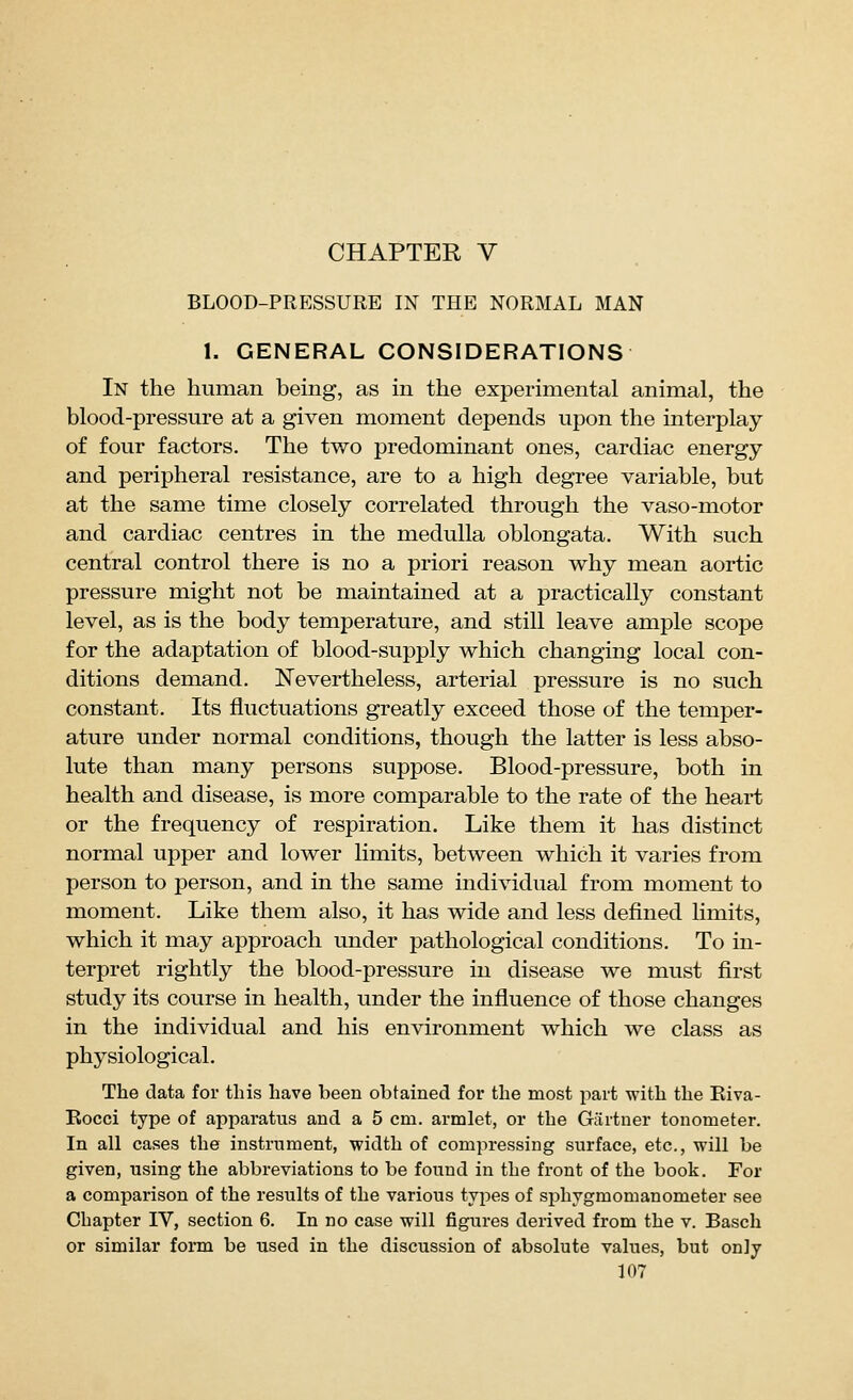 CHAPTER V BLOOD-PRESSURE IN THE NORMAL MAN 1. GENERAL CONSIDERATIONS In the human being, as in the experimental animal, the blood-pressure at a given moment depends upon the interplay of four factors. The tv/o predominant ones, cardiac energy and peripheral resistance, are to a high degree variable, but at the same time closely correlated through the vaso-motor and cardiac centres in the medulla oblongata. With such central control there is no a priori reason why mean aortic pressure might not be maintained at a practically constant level, as is the body temperature, and still leave ample scope for the adaptation of blood-supply which changing local con- ditions demand. Nevertheless, arterial pressure is no such constant. Its fluctuations greatly exceed those of the temper- ature under normal conditions, though the latter is less abso- lute than many persons suppose. Blood-pressure, both in health and disease, is more comparable to the rate of the heart or the frequency of respiration. Like them it has distinct normal upper and lower limits, between which it varies from person to person, and in the same individual from moment to moment. Like them also, it has wide and less defined hmits, which it may approach under pathological conditions. To in- terpret rightly the blood-pressure in disease we must first study its course in health, under the influence of those changes in the individual and his environment which we class as physiological. The data for tins have been obtained for the most i:>art with the Eiva- Eocci type of apparatus and a 5 cm. armlet, or the Gartner tonometer. In all cases the instrument, width of comisressing surface, etc., will be given, using the abbreviations to be found in the front of the book. For a comparison of the results of the various types of sphygmomanometer see Chapter IV, section 6. In no case will figures derived from the v. Basch or similar form be used in the discussion of absolute values, but only