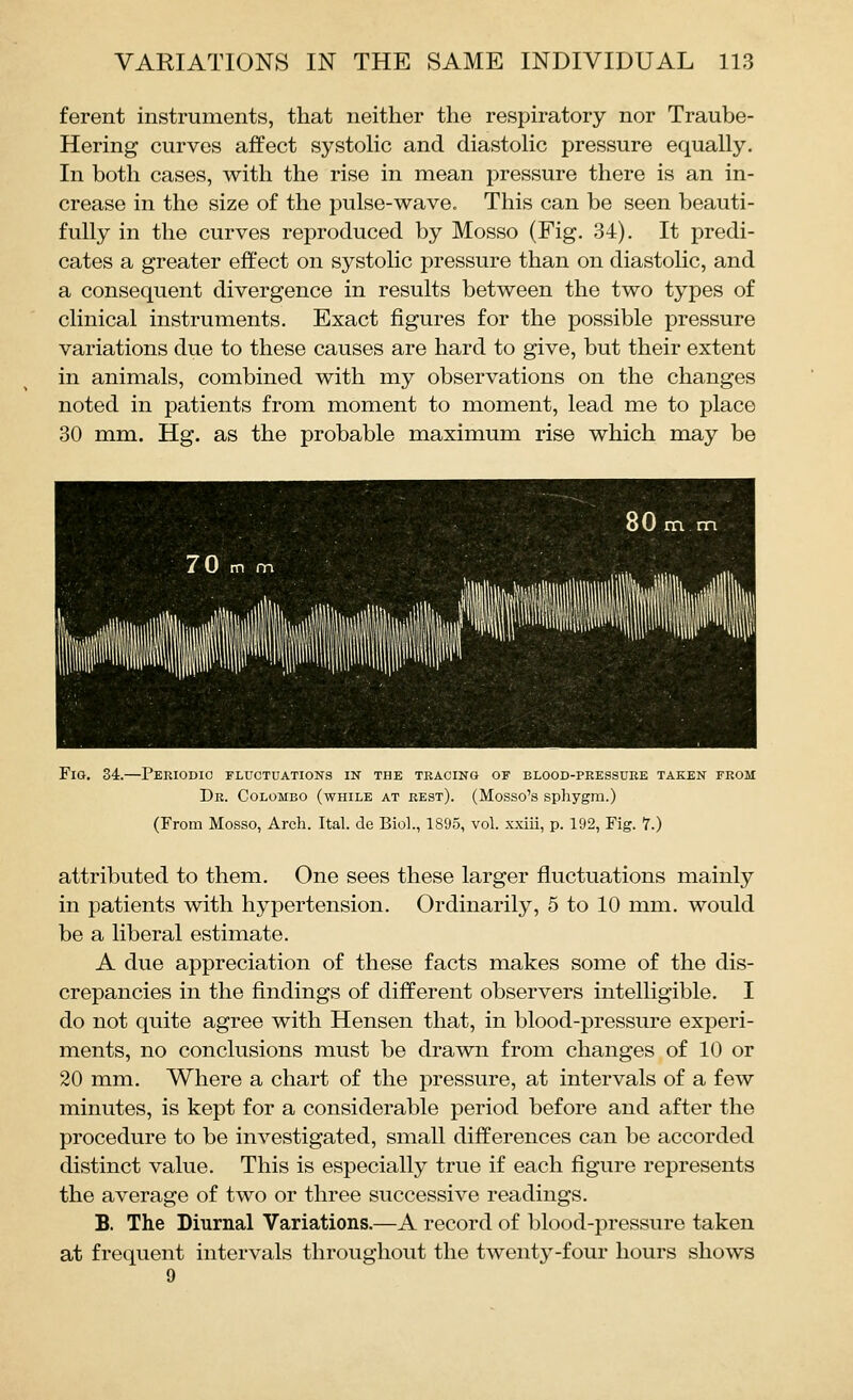 ferent instruments, that neither the respiratory nor Traube- Hering curves affect systolic and diastolic pressure equally. In both cases, with the rise in mean pressure there is an in- crease in the size of the pulse-wave. This can be seen beauti- fully in the curves reproduced by Mosso (Fig. 34). It predi- cates a greater effect on systolic pressure than on diastolic, and a consequent divergence in results between the two types of clinical instruments. Exact figures for the possible pressure variations due to these causes are hard to give, but their extent in animals, combined with my observations on the changes noted in patients from moment to moment, lead me to place 30 mm. Hg. as the probable maximum rise which may be Fig. 34.—Periodic fluctuations in the tracing of blood-peessuee taken from Dr. Colombo (while at rest). (Mosso's sphygra.) (From Mosso, Arch. Ital. de Biol., 1895, vol. xxiii, p. 192, Fig. 7.) attributed to them. One sees these larger fluctuations mainly in patients with hypertension. Ordinarily, 5 to 10 mm. would be a liberal estimate. A due appreciation of these facts makes some of the dis- crepancies in the findings of different observers intelligible. I do not quite agree with Hensen that, in blood-pressure experi- ments, no conclusions must be drawn from changes of 10 or 20 mm. Where a chart of the pressure, at intervals of a few minutes, is kept for a considerable period before and after the procedure to be investigated, small differences can be accorded distinct value. This is especially true if each figure represents the average of two or three successive readings. B. The Diurnal Variations.—A record of blood-pressure taken at frequent intervals throughout the twenty-four hours shows 9