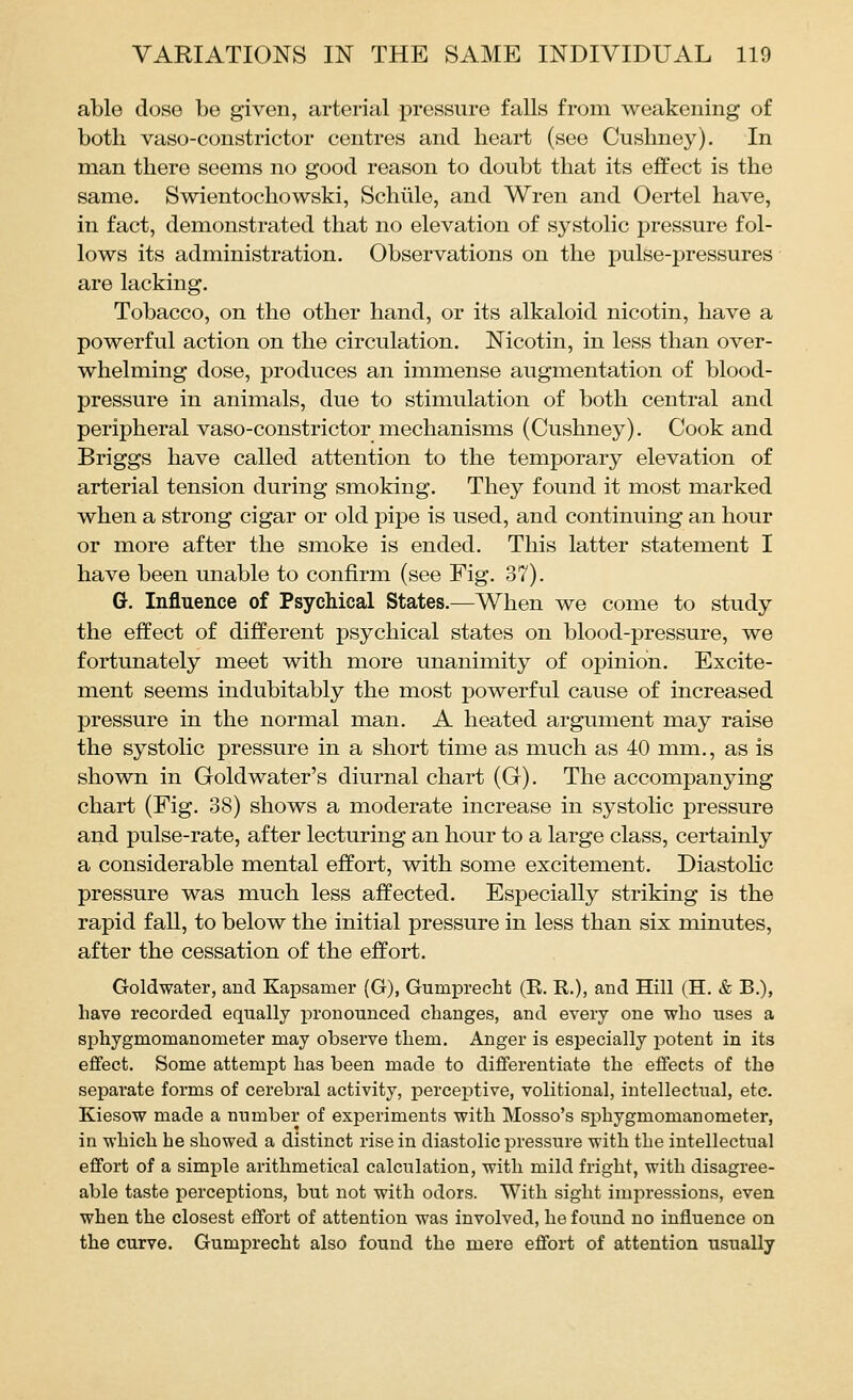 able dose be given, arterial pressure falls from weakening of both vaso-constrictor centres and heart (see Cushney). In man there seems no good reason to doubt that its effect is the same. Swientochowski, Schiile, and Wren and Oertel have, in fact, demonstrated that no elevation of systolic pressure fol- lows its administration. Observations on the pulse-pressures are lacking. Tobacco, on the other hand, or its alkaloid nicotin, have a powerful action on the circulation. Nicotin, in less than over- whelming dose, produces an immense augmentation of blood- pressure in animals, due to stimulation of both central and peripheral vaso-constrictor mechanisms (Cushney). Cook and Briggs have called attention to the temporary elevation of arterial tension during smoking. They found it most marked when a strong cigar or old pipe is used, and continuing an hour or more after the smoke is ended. This latter statement I have been unable to confirm (see Fig. 37). G. Influence of Psychical States.—When we come to study the effect of different psychical states on blood-pressure, we fortunately meet with more unanimity of opinion. Excite- ment seems indubitably the most powerful cause of increased pressure in the normal man. A heated argument may raise the systolic pressure in a short time as much as 40 mm., as is shown in Goldwater's diurnal chart (G). The accompanying chart (Fig. 38) shows a moderate increase in systolic pressure and pulse-rate, after lecturing an hour to a large class, certainly a considerable mental effort, with some excitement. Diastolic pressure was much less affected. Especially striking is the rapid fall, to below the initial pressure in less than six minutes, after the cessation of the effort. Goldwater, and Kapsamer (G), Gumprecht (E, R.), and Hill (H. & B.), have recorded equally pronounced changes, and every one who uses a sphygmomanometer may observe them. Anger is especially jDotent in its effect. Some attempt has been made to differentiate the effects of the separate forms of cerebral activity, perceptive, volitional, intellectual, etc. Kiesow made a number of experiments with Mosso's sjjhygmomanometer, in which he showed a distinct rise in diastolic pressure with the intellectual effort of a simple arithmetical calculation, with mild fright, with disagree- able taste perceptions, but not with odors. With sight impressions, even when the closest effort of attention was involved, he found no influence on the curve. Gumprecht also found the mere effort of attention usually