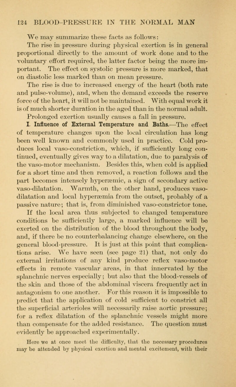 We may summarize these facts as follows: The rise in pressure during physical exertion is in general proportional directly to the amount of work done and to the voluntary effort required, the latter factor being the more im- portant. The effect on systolic pressure is more marked, that on diastolic less marked than on mean pressure. The rise is due to increased energy of the heart (both rate and pulse-volume), and, when the demand exceeds the reserve force of the heart, it will not be maintained. With equal work it is of much shorter duration in the aged than in the normal adult. Prolonged exertion usually causes a fall in pressure. I. Influence of External Temperature and Baths.—The effect of temperature changes upon the local circulation has long been well known and commonly used in practice. Cold pro- duces local vaso-constriction, which, if sufficiently long con- tinued, eventually gives way to a dilatation, due to paralysis of the vaso-motor mechanism. Besides this, when cold is applied for a short time and then removed, a reaction follows and the part becomes intensely hypersemic, a sign of secondary active vaso-dilatation. Warmth, on the other hand, produces vaso- dilatation and local hypersemia from the outset, probably of a passive nature; that is, from diminished vaso-constrictor tone. If the local area thus subjected to changed temperature conditions be sufficiently large, a marked influence will be exerted on the distribution of the blood throughout the body, and, if there be no counterbalancing change elsewhere, on the general blood-pressure. It is just at this point that comi)lica- tions arise. We have seen (see page 21) that, not only do external irritations of any kind produce reflex vaso-motor effects in remote vascular areas, in that innervated by the splanchnic nerves especially; but also that the blood-vessels of the skin and those of the abdominal viscera frequentlj^ act in antagonism to one another. For this reason it is impossible to predict that the application of cold sufficient to constrict all the superficial arterioles will necessarily raise aortic pressure; for a reflex dilatation of the si)lanchnic vessels might more than compensate for the added resistance. The question must evidently be approached experimcntall3^ Here we at once meet the tlifHciilty, that the necessary procedures may be attended by physical exertion and mental excitement, with their