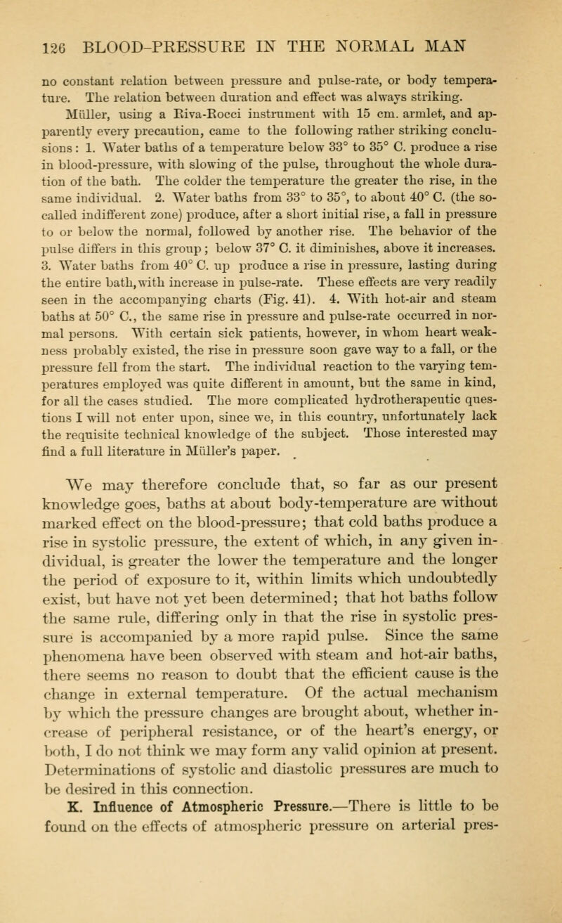 no constant relation between pressure and pulse-rate, or body tempera- ture. The relation between duration and efiect was always striking. Miiller, using a Eiva-Rocci iustmment with 15 cm. armlet, and ap- parently eveiy precaution, came to the following rather striking conclu- sions : 1. Water baths of a temiierature below 33° to 35° C. produce a rise in blood-pressure, with slowing of the pulse, throughout the whole dura- tion of the bath. The colder the temperature the greater the rise, in the same individual. 2. Water baths from 33° to 35°, to about 40° C. (the so- called indifferent zone) produce, after a short initial rise, a fall in pressure to or below the normal, followed by another rise. The behavior of the pulse differs in this group; below 37° C. it diminishes, above it increases. 3. Water baths from 40° C. uji i:)roduce a rise in jjressure, lasting during the entire bath,with increase in imlse-rate. These effects are very readily seen in the accomi^anying charts (Fig. 41). 4. With hot-air and steam baths at 50° C, the same rise in pressure and pulse-rate occurred in nor- mal persons. With certain sick patients, however, in whom heart weak- ness probably existed, the rise in pressure soon gave way to a fall, or the pressure fell from the start. The indi^-idual reaction to the varying tem- peratures employed was quite different in amount, but the same in kind, for all the cases studied. The more complicated hydrotherapeutic ques- tions I will not enter upon, since we, in this country, unfortunately lack the requisite technical knowledge of the subject. Those interested may find a full literature in Miiller's i^aper. We may therefore conclude that, so far as our present knowledge goes, baths at about body-temperature are without marked effect on the blood-pressure; that cold baths produce a rise in systolic pressure, the extent of which, in any given in- di^^dual, is greater the lower the temperature and the longer the period of exposure to it, within limits which undoubtedly exist, but have not yet been determined; that hot baths follow the same rule, differing only in that the rise in systolic pres- sure is accompanied by a more rapid pulse. Since the same phenomena have been observed with steam and hot-air baths, there seems no reason to doubt that the efficient cause is the change in external temperature. Of the actual mechanism by which the pressure changes are brought about, whether in- crease of peripheral resistance, or of the heart's energy, or both, I do not think we may form any valid opinion at present. Determinations of systolic and diastoHe pressures are much to be desired in this connection. K. Influence of Atmospheric Pressure.—There is little to be found on the effects of atmospheric pressure on arterial pres-