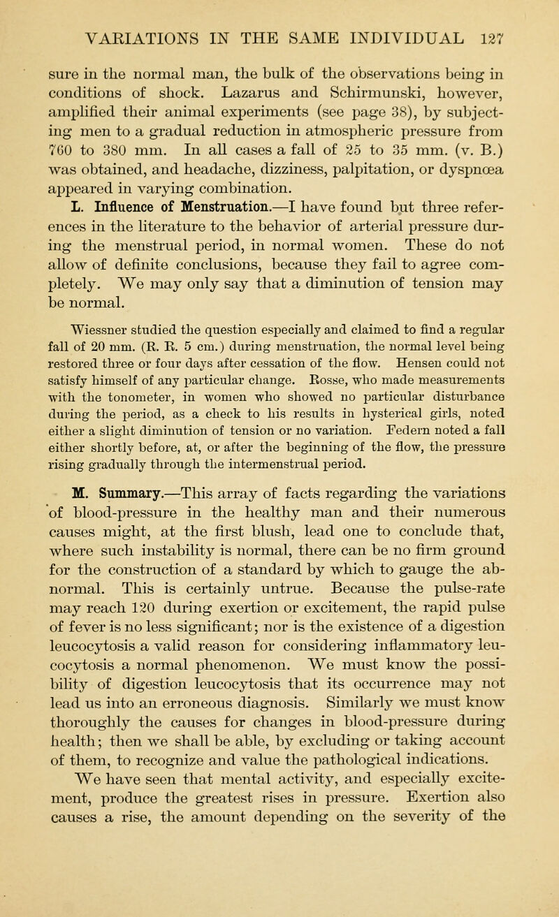 sure in the normal man, the bulk of the observations being in conditions of shock. Lazarus and Schirmunski, however, amplified their animal experiments (see page 38), by subject- ing men to a gradual reduction in atmospheric pressure from 7G0 to 380 mm. In all cases a fall of 25 to 35 mm. (v. B.) was obtained, and headache, dizziness, palpitation, or dyspnoea appeared in varying combination. L. Influence of Menstruation.—I have found but three refer- ences in the literature to the behavior of arterial pressure dur- ing the menstrual period, in normal women. These do not allow of definite conclusions, because they fail to agree com- pletely. We may only say that a diminution of tension may be normal. Wiessner studied the question especially and claimed to find a regular fall of 20 mm. (R. R. 5 cm.) during menstruation, tlie normal level being restored three or four days after cessation of the flow. Hensen could not satisfy himself of any particular change. Rosse, who made measurements with the tonometer, in women who showed no particular disturbance during the j)eriod, as a check to his results in hysterical girls, noted either a slight diminution of tension or no variation. Federn noted a fall either shortly before, at, or after the beginning of the flow, the pressure rising gradually through the intermenstrual period. M. Summary.—This array of facts regarding the variations of blood-pressure in the healthy man and their numerous causes might, at the first blush, lead one to conclude that, where such instability is normal, there can be no firm ground for the construction of a standard by which to gauge the ab- normal. This is certainly untrue. Because the pulse-rate may reach 120 during exertion or excitement, the rapid pulse of fever is no less significant; nor is the existence of a digestion leucocytosis a valid reason for considering inflammatory leu- cocytosis a normal phenomenon. We must know the possi- bility of digestion leucocytosis that its occurrence may not lead us into an erroneous diagnosis. Similarly we must know thoroughly the causes for changes in blood-pressure during health; then we shall be able, by excluding or taking account of them, to recognize and value the pathological indications. We have seen that mental activity, and especially excite- ment, produce the greatest rises in pressure. Exertion also causes a rise, the amount depending on the severity of the