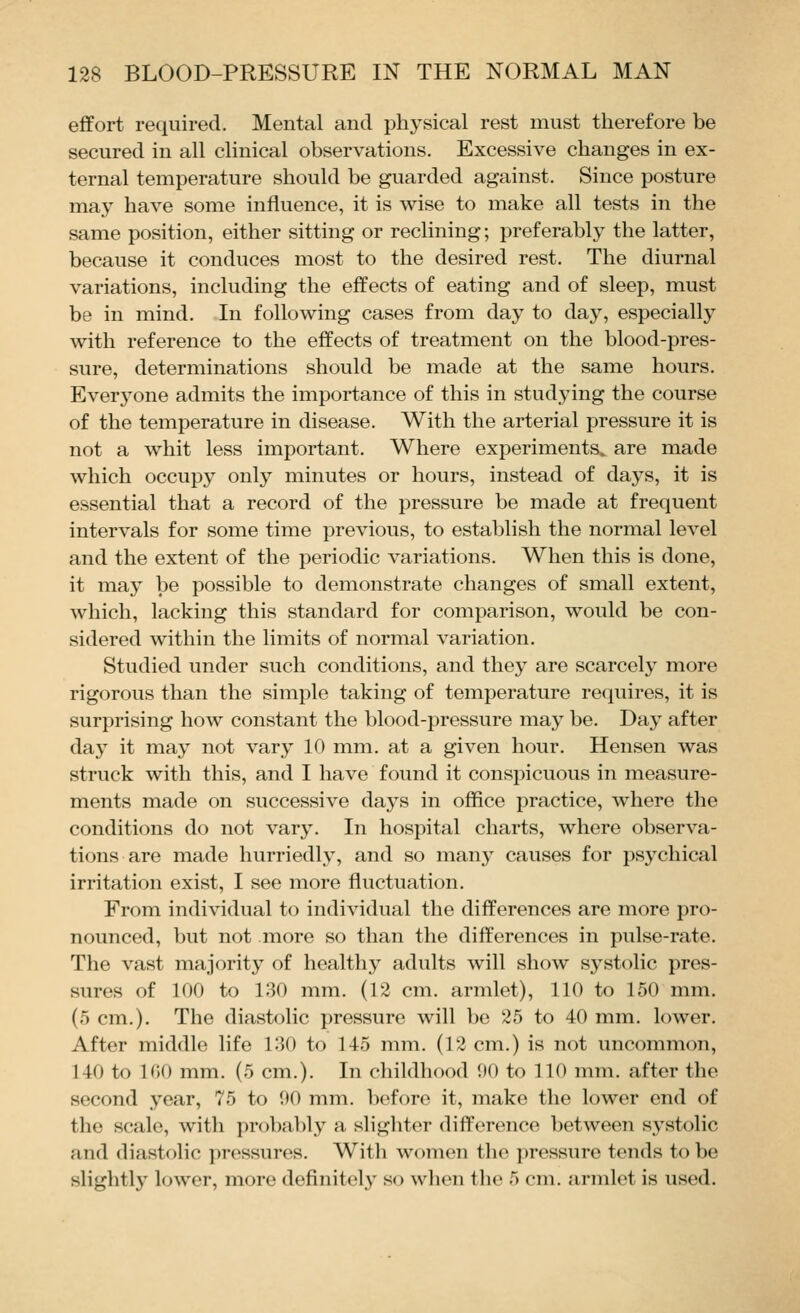 effort required. Mental and phj^sical rest must therefore be secured in all clinical observations. Excessive changes in ex- ternal temperature should be guarded against. Since posture may have some influence, it is wise to make all tests in the same position, either sitting or reclining; preferably the latter, because it conduces most to the desired rest. The diurnal variations, including the effects of eating and of sleep, must be in mind. In following cases from day to day, especially with reference to the effects of treatment on the blood-pres- sure, determinations should be made at the same hours. Everj'one admits the importance of this in studying the course of the temperature in disease. With the arterial pressure it is not a whit less important. Where experiments, are made which occupy only minutes or hours, instead of days, it is essential that a record of the pressure be made at frequent intervals for some time previous, to establish the normal level and the extent of the periodic variations. When this is done, it may be possible to demonstrate changes of small extent, which, lacking this standard for comparison, would be con- sidered within the limits of normal variation. Studied under such conditions, and they are scarcely more rigorous than the simple taking of temperature requires, it is surprising how constant the blood-pressure may be. Day after day it may not vary 10 mm. at a given hour. Hensen was struck with this, and I have found it conspicuous in measure- ments made on successive days in ofiice practice, where the conditions do not vary. In hospital charts, where observa- tions are made hurriedly, and so many causes for psychical irritation exist, I see more fluctuation. From individual to individual the differences are more pro- nounced, but not more so than the differences in pulse-rate. The vast majority of healthy adults will show systolic pres- sures of 100 to 130 mm. (12 cm. armlet), 110 to 150 mm. (5 cm.). The diastolic pressure will be 25 to 40 mm. lower. After middle life 130 to 145 mm. (12 cm.) is not uncommon, 140 to 100 mm. (5 cm.). In childhood 00 to 110 mm. after the second year, 75 to 90 mm. before it, make the lower end of the scale, with probably a slighter difference between systolic and diastolic pressures. With women the })ressure tends to be slightly lower, more definitely so when the 5 cm. armlet is used.