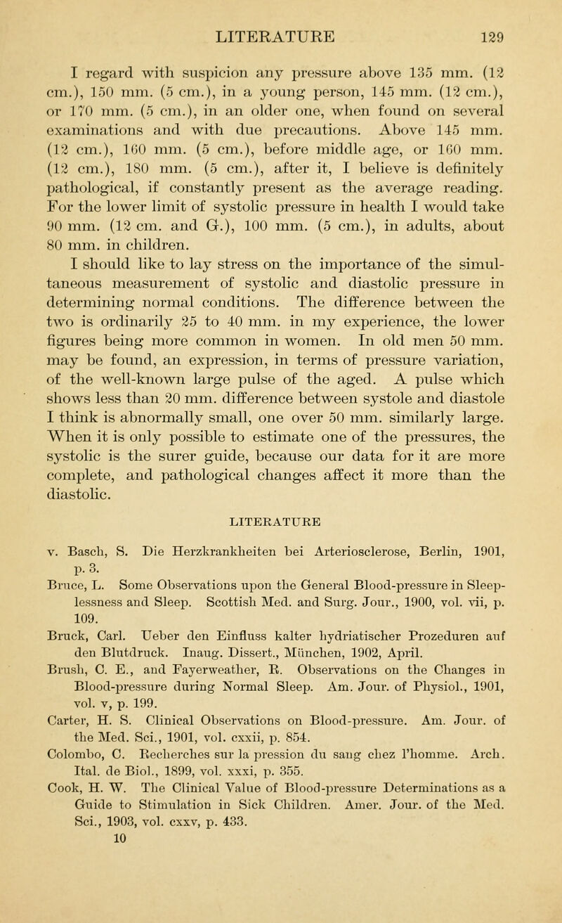 I regard with suspicion any pressure above 135 mm. (12 cm.), 150 mm. (5 cm.), in a young person, 145 mm. (12 cm.), or 170 mm. (5 cm.), in an older one, when found on several examinations and with due precautions. Above 145 mm. (12 cm.), 100 mm. (5 cm.), before middle age, or 100 mm. (12 cm.), 180 mm. (5 cm.), after it, I believe is definitely pathological, if constantly present as the average reading. For the lower limit of systolic pressure in health I would take 90 mm. (12 cm. and G.), 100 mm. (5 cm.), in adults, about 80 mm. in children. I should like to lay stress on the importance of the simul- taneous measurement of systolic and diastolic pressure in determining normal conditions. The difference between the two is ordinarily 25 to 40 mm. in my experience, the lower figures being more common in women. In old men 50 mm. may be found, an expression, in terms of pressure variation, of the well-known large pulse of the aged. A pulse which shows less than 20 mm. difference between systole and diastole I think is abnormally small, one over 50 mm. similarly large. When it is only possible to estimate one of the pressures, the systolic is the surer guide, because our data for it are more complete, and pathological changes affect it more than the diastolic. LITERATURE V. Basch, S. Die Herzkranklieiten bei Arteriosclerose, Berlin, 1901, p. 3. Bruce, L. Some Observations upon the General Blood-pressure in Sleep- lessness and Sleep. Scottish Med. and Surg. Jour., 1900, vol. vii, p. 109. Bruck, Carl. Ueber den Einfluss kalter hydriatischer Prozeduren auf den Blutdruck. Inaug. Dissert., Miinchen, 1902, April. Brush, 0. E., and Fayerweather, R. Obseiwatious on the Changes in Blood-pressure during Normal Sleep. Am. Jour, of Physiol., 1901, vol. V, p. 199. Carter, H. S. Clinical Observations on Blood-pressure. Am. Jour, of the Med. Sci., 1901, vol. cxxii, p. 854. Colombo, C. Recherches sur la pression du sang chez I'homme. Arch. Ital. de Biol., 1899, vol. xxxi, p. 355. Cook, H. W. The Clinical Value of Blood-pressure Determinations as a Guide to Stimulation in Sick Children. Amer. Jour, of the Med. Sci., 1903, vol. cxxv, p. 433. 10
