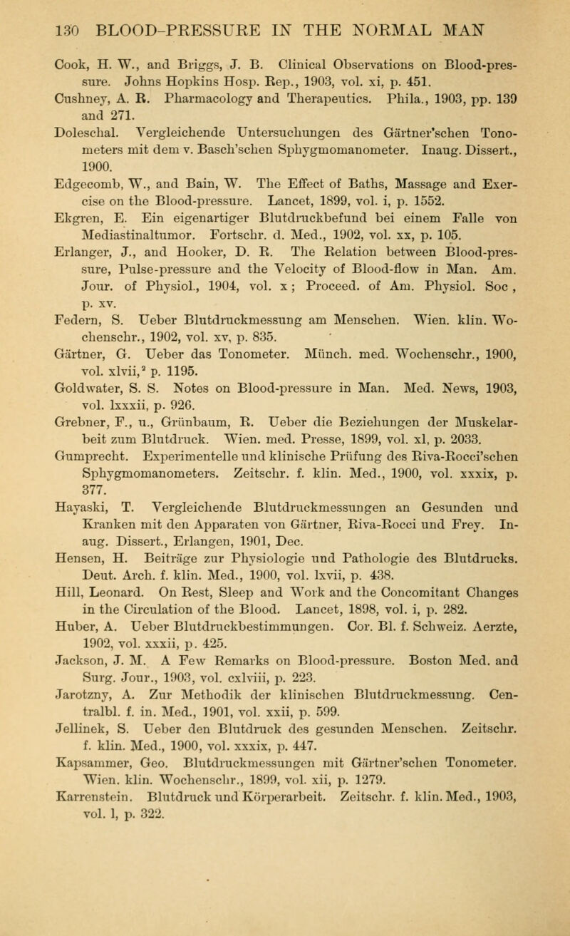 Cook, H. W., and Biiggs, J. B. Clinical Observations on Blood-pres- sure. Johns HojDkins Hosp. Rep., 1903, vol. xi, p. 451. Cushney, A. R. Pharmacology and Therapeutics. Phila., 1903, pp. 139 and 271. Dolesehal. Vergleichende Untersuchungen des Gartner'schen Tono- meters mit dem v. Basch'schen Sphygmomanometer. Inaug. Dissert., 1900. Edgecomb, W., and Bain, W. The Effect of Baths, Massage and Exer- cise on the Blood-pressure. Lancet, 1899, vol. i, p. 1552. Ekgren, E. Ein eigenartiger Blutdruckbefund bei einem Falle von Mediastinaltumor. Fortschr. d. Med., 1902, vol. xx, p. 105. Erlanger, J., and Hooker, D. R. Tlie Relation between Blood-pres- sure, Pulse-pressure and the Velocity of Blood-flow in Man. Am. Jour, of Physiol., 1904, vol. x; Proceed, of Am. Physiol. See , p. XV. Federn, S. Ueber Blutdruckmessung am Menschen. Wien. klin. Wo- chenschr., 1902, vol. xv, p. 835. Gartner, G. Ueber das Tonometer. Miinch. med. Wochenschr., 1900, vol. xlvii,^ p. 1195. Goldwater, S. S. Notes on Blood-pressure in Man. Med. News, 1903, vol. Ixxxii, p. 926. Grebner, P., u., Griinbaum, R. Ueber die Beziehungen der Muskelar- beit zum Blutdruck. Wien. med. Presse, 1899, vol. xl, p. 2033. Gumprecht. Experimentelle und klinische Priifung des Riva-Rocci'schen Sphygmomanometers. Zeitschr. f. klin. Med., 1900, vol. xxxix, p. 377. Hayaski, T. Vergleichende Blutdruckmessungen an Gesunden und Kranken mit den Apparaten von Gartner, Riva-Rocci und Frey. In- aug. Dissert., Erlangen, 1901, Dec. Hensen, H. Beitrage zur Physiologie und Pathologie des Blutdrucks. Deut. Arch. f. klin. Med., 1900, vol. Ixvii, p. 438. Hill, Leonard. On Rest, Sleep and Work and the Concomitant Changes in the Circulation of the Blood. Lancet, 1898, vol. i, \x 282. Huber, A. Ueber Blutdruckbestimmungen. Cor. Bl. f. Schweiz. Aerzte, 1902, vol. xxxii, p. 425. Jackson, J. M. A Few Remarks on Blood-pressure. Boston Med. and Surg. Jour., 1903, vol. cxhiii, p. 223. Jarotzny, A. Zur Methodik der klinischen Blutdruckmessung. Cen- tralbl. f. in. Med., 1901, vol. xxii, p. 599. Jellinek, S. Ueber den Blutdruck des gesunden Menschen. Zeitschr. f. klin. Med., 1900, vol. xxxix, p. 447. Kapsammer, Geo. Blutdruckmessungen mit Giirtner'schen Tonometer. Wien. klin. Wochenschr., 1899, vol. xii, p. 1279. Karrenstein. Blutdrack und Kori^erarbeit. Zeitschr. f. klin. Med., 1903, vol. 1, p. 322.