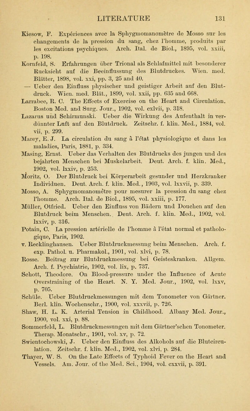 Kiesow, F. Experiences avec la Sphygmomanomfetre de Mosso sur les cliangements do la prcssion du sang, cliez riiomnie, produits par les excitations psycliiques. Arcli. Ital. de Biol., 1895, vol. xxiii, p. 198. Kornfeld, S. Erfahrungen iiber Trional als Sclilafmittel niit besondei-er Rucksicht auf die Beeinflussung des Blutdruckes. Wien. med. Blatter, 1898, vol. xxi, pp. 3, 25 and 40. — Ueber den Einfluss physischer und geistiger Arbeit auf den Blut- druck. Wien. med. Bl;it., 1899, vol. xxii, pp. G35 and G68. Larrabee, E. 0. The Effects of Exercise on the Heart and Circulation. Boston Med. and Surg. Jour., 1902, vol. cxlvii, p. 318. Lazarus uud Schirmunski. Ueber die Wirkuug des Aufenthalt in ver- danuter Luft auf den Blutdruck. Zeitschr. f. klin. Med., 1884, vol. vii, p. 299. Marey, E. J. La circulation du sang a I'etat i:)hysiologique et dans les maladies, Paris, 1881, p. 334. Masing, Ernst. Ueber das Verhalten des Blutdrucks des jungen und des bejahrten Menschen bei Muskelarbeit. Deut. Arch. f. klin. Med., 1902, vol. Ixxiv, p. 253. Moritz, O. Der Blutdruck bei Korperarbeit gesunder und Herzkranker Individuen. Deut. Arch. f. klin. Med., 1903, vol. Ixxvii, p. 339. Mosso, A. Sphygmomanom^tre pour mesurer la pression du sang chez I'homme. Arch. Ital. de Biol., 1895, vol. xxiii, p. 177. Miiller, Otfried. Ueber den Einfluss von Badern und Douchen auf den Blutdruck beim Menschen. Deut. Arch. f. klin. Med., 1902, vol. Ixxiv, p. 316. Potain, C. La pression arterielle de I'homme a I'etat normal et patholo- gique, Paris, 1902. V. Eecklinghausen. Ueber Biutdruckmessuug beim Menschen, Arch. f. exp. Pathol, u. Pharmakol., 1901, vol. xlvi, j). 78. Eosse. Beitrag zur Biutdruckmessuug bei Geisteskranken. Allgem. Arch. f. Psychiatric, 1902, vol. lix, p. 737. Schott, Theodore. On Blood-pressure under the Influence of Acute Overstraining of the Heart. N. Y. Med. Jour., 1902, vol. Ixxv, p. 705. Schiile. Ueber Blutdruckmessungen mit dem Tonometer von Gartner. Berl. klin. Wochenschr., 1900, vol. xxxvii, p. 726. Shaw, H. L. K. Arterial Tension in Childhood. Albany Med. Jour., 1900, vol. xxi, p. 88. Sommerfeld, L. Blutdruckmessungen mit dem Giirtner'schen Tonometer. Therap. Monatschr., 1901, vol. xv, p. 72. Swientochowski, J. Ueber den Einfluss des Alkohols auf die Blutcircu- lation. Zeitschr. f. klin. Med., 1902, vol. xlvi, p. 284. Thayer, W. S. On the Late Effects of Typhoid Fever on the Heart and Vessels. Am. Jour, of the Med. Sci., 1904, vol. cxxvii, p. 391.