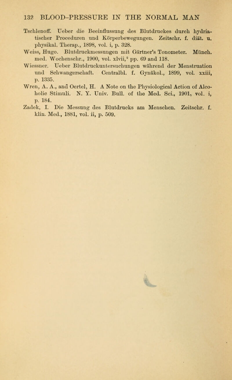 Tsclilenoflf. Ueber die Beeinflussung des Blutdruckes durcli hydria- tisclier Proceduren und Koipeibewegungen. Zeitschr. f. diat. u. physikal. Tberap., 1898, vol. i, p. 328. Weiss, Hugo. Blutdruckmessuugen mit Gartner's Tonometer. Miinch. med. Wochenschr., 1900, vol. xlvii,'' pp. 69 and 118. Wiessner. Ueber Blutdruckuntersnchungen wahrend der Menstruation und Schwangerschaft. Oentralbl. f. Gynakol., 1899, vol. xxiii, p. 1335. Wren, A. A., and Oertel, H. A Note on the Physiological Action of Alco- holic Stimuli. N. Y. Univ. Bull, of the Med. Sci., 1901, vol. i, p. 184. Zadek, I. Die Messung des Blutdrucks am Menschen. Zeitschr, f. klin. Med., 1881, vol. ii, p. 509. ^