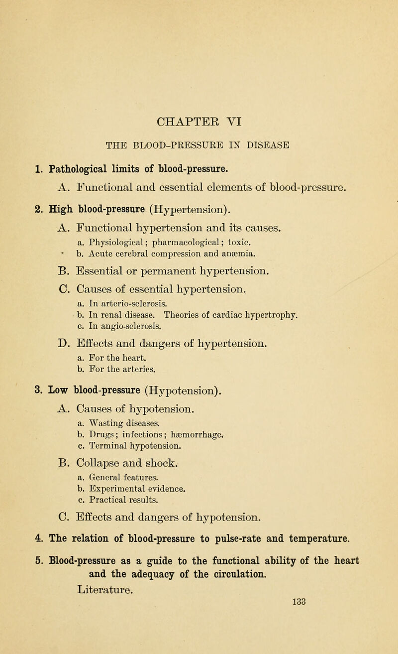 THE BLOOD-PRESSURE IN DISEASE 1. Pathological limits of blood-pressure. A. Functional and essential elements of blood-pressure. 2. High blood-pressure (Hypertension). A. Functional hypertension and its causes. a. Physiological; pharmacological; toxic. b. Acute cerebral compression and anaemia. B. Essential or permanent hypertension. C Causes of essential hypertension. a. In arterio-sclerosis. b. In renal disease. Theories of cardiac hypertrophy. c. In angio-sclerosis. D. Effects and dangers of hypertension. a. For the heart. b. For the arteries. 3. Low blood-pressure (Hypotension). A. Causes of hypotension. a. Wasting diseases. b. Drugs; infections; haemorrhage. c. Terminal hypotension. B. Collapse and shock. a. General features. b. Experimental evidence. c. Practical results. C. Effects and dangers of hypotension. 4. The relation of blood-pressure to pulse-rate and temperature. 5. Blood-pressure as a guide to the functional ability of the heart and the adequacy of the circulation. Literature.