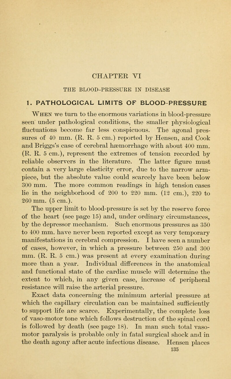 THE BLOOD-PRESSURE IN DISEASE 1. PATHOLOGICAL LIMITS OF BLOOD-PRESSURE When we turn to the enormous variations in blood-pressure seen under pathological conditions, the smaller physiological fluctuations become far less conspicuous. The agonal pres- sures of 40 mm. (R. R. 5 cm.) reported by Hensen, and Cook and Briggs's case of cerebral haemorrhage with about 400 mm. (R. R. 5 cm.), represent the extremes of tension recorded by reliable observers in the literature. The latter figure must contain a very large elasticity error, due to the narrow arm- piece, but the absolute value could scarcely have been below 300 mm. The more common readings in high tension cases lie in the neighborhood of 200 to 220 mm. (12 cm.), 220 to 260 mm. (5 cm.). The upper limit to blood-pressure is set by the reserve force of the heart (see page 15) and, under ordinary circumstances, by the depressor mechanism. Such enormous pressures as 350 to 400 mm. have never been reported except as very temporary manifestations in cerebral compression. I have seen a number of cases, however, in which a pressure between 250 and 300 mm. (R. R. 5 cm.) was present at every examination during more than a year. Individual differences in the anatomical and functional state of the cardiac muscle will determine the extent to which, in any given case, increase of peripheral resistance will raise the arterial pressure. Exact data concerning the minimum arterial pressure at which the capillary circulation can be maintained sufficiently to support life are scarce. Experimentally, the complete loss of vaso-motor tone which follows destruction of the spinal cord is followed by death (see page 18). In man such total vaso- motor paralysis is probable only in fatal surgical shock and in the death agony after acute infectious disease, Hensen places