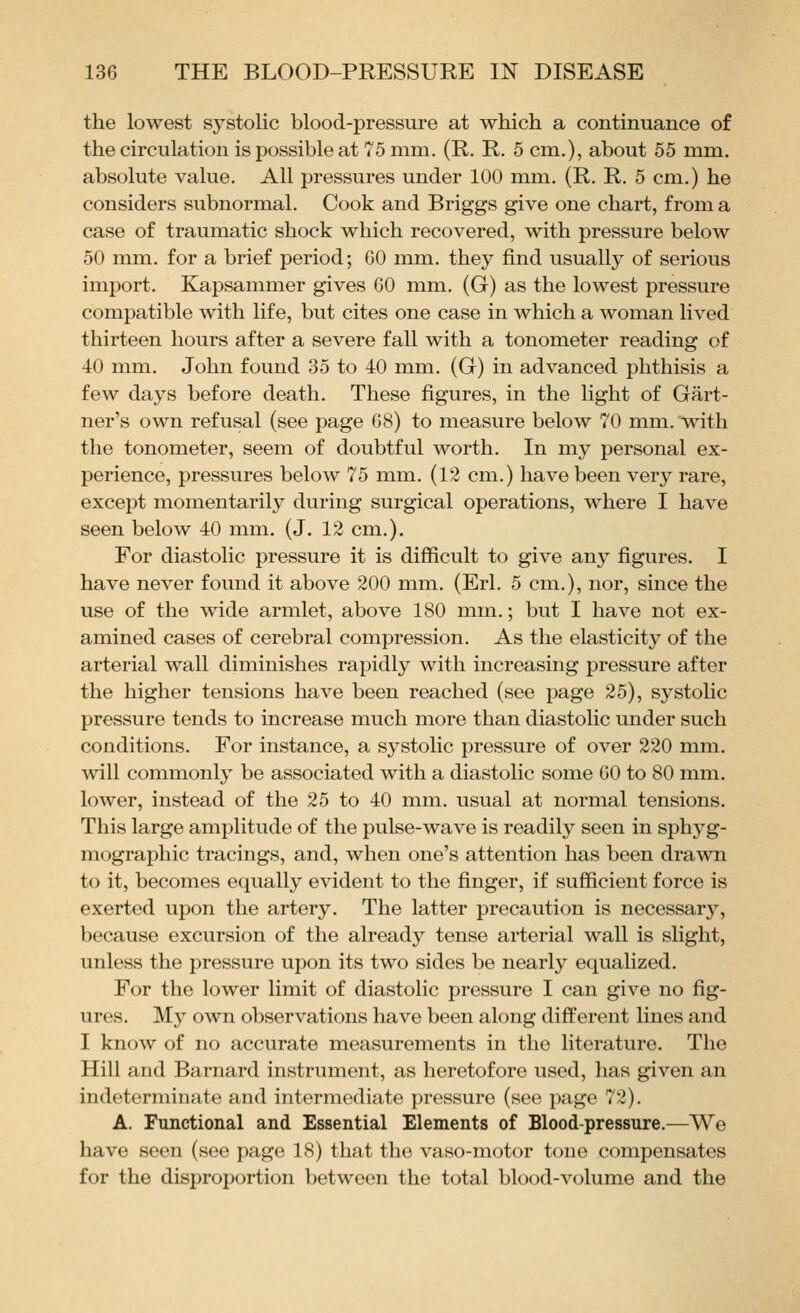 the lowest systolic blood-pressure at which a continuance of the circulation is possible at 75 mm. (R. R. 5 cm.), about 55 mm. absolute value. All pressures under 100 mm. (R. R. 5 cm.) he considers subnormal. Cook and Briggs give one chart, from a case of traumatic shock which recovered, with pressure below 50 mm. for a brief period; GO mm. they find usually of serious import. Kapsammer gives GO mm. (G) as the lowest pressure compatible with life, but cites one case in which a woman lived thirteen hours after a severe fall with a tonometer reading of 40 mm. John found 35 to 40 mm. (G) in advanced phthisis a few days before death. These figures, in the light of Gart- ner's own refusal (see page G8) to measure below 70 mm. with the tonometer, seem of doubtful worth. In my personal ex- perience, pressures below 75 mm. (12 cm.) have been very rare, except momentarily during surgical operations, where I have seen below 40 mm. (J. 12 cm.). For diastolic pressure it is difficult to give any figures. I have never found it above 200 mm. (Erl. 5 cm.), nor, since the use of the wide armlet, above 180 mm.; but I have not ex- amined cases of cerebral compression. As the elasticity of the arterial wall diminishes rapidly with increasing pressure after the higher tensions have been reached (see page 25), systolic pressure tends to increase much more than diastolic under such conditions. For instance, a systolic pressure of over 220 mm. will commonly be associated with a diastolic some GO to 80 mm. lower, instead of the 25 to 40 mm. usual at normal tensions. This large amplitude of the pulse-wave is readily seen in sphyg- mographic tracings, and, when one's attention has been drawn to it, becomes equally evident to the finger, if sufficient force is exerted upon the artery. The latter precaution is necessar}, because excursion of the already tense arterial wall is slight, unless the pressure upon its two sides be nearly equalized. For the lower limit of diastolic pressure I can give no fig- ures. My own observations have been along different lines and I know of no accurate measurements in the literature. The Hill and Barnard instrument, as heretofore used, has given an indeterminate and intermediate pressure (see page 72). A. Functional and Essential Elements of Blood-pressure.—We have seen (see page 18) that the vaso-motor tone compensates for the disproportion between the total blood-volume and the