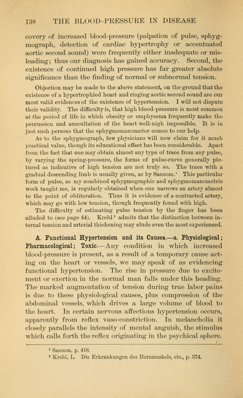 coveiy of increased blood-pressure (palpation of pulse, spliyg- raograph, detection of cardiac hypertrophy or accentuated aortic second sound) were frequently either inadequate or mis- leading; thus our diagnosis has gained accuracy. Second, the existence of continued high pressure has far greater absolute significance than the finding of normal or subnormal tension. Objection may be made to the above statement, on the ground that the existence of a hypertrophied heart and ringing aortic second sound are our most valid evidences of the existence of hypertension. I will not dispute their validity. The difficulty is, that high blood-pressure is most common at the period of life in which obesity or emphysema freqitently make the percussion and auscultation of the heart well-nigh impossible. It is in just such persons that the sijhygmomanometer comes to our help. As to the sjihygmograiih, few physicians will now claim for it much practical value, though its educational effect has been considerable. Assart from the fact that one may obtain almost any type of trace from any pulse, by varying the spring-pressure, the forms of pulse-curve generally pic- tured as indicative of high tension are not truly so. The trace with a gradual descending limb is usually given, as by Sansom.' This particular form of pulse, as my combined sphygmographic and si^hygmomauometric work taught me, is regularly obtained when one narrows an artery almost to the point of obliteration. Thus it is evidence of a contracted artery, which may go with low tension, though frequently found with high. The difficulty of estimating jDulse tension by the finger has been alluded to (see page M). KrehP admits that the distinction between in- ternal tension and arterial thickening may elude even the most experienced. A. Functional Hypertension and its Causes.—a. Physiological; Pharmacological; Toxic.—Any condition in which increased blood-pressure is present, as a result of a temporary cause act- ing on the heart or vessels, we may speak of as evidencing functional hypertension. The rise in pressure due to excite- ment or exertion in the normal man falls under this heading. The marked augmentation of tension during true labor pains is due to these physiological causes, plus compression of the abdominal vessels, which drives a large volume of blood to the heart. In certain nervous affections hypertension occurs, apparently from reflex vaso-constriction. In melancholia it closely parallels the intensity of mental anguish, the stimulus which calls forth the reflex originating in the psychical sphere. ■ Saiisom, p. 418. ^ Krchl, L. Die Erkrankungen dcs Ilcrzmuskels, etc., p. 374.