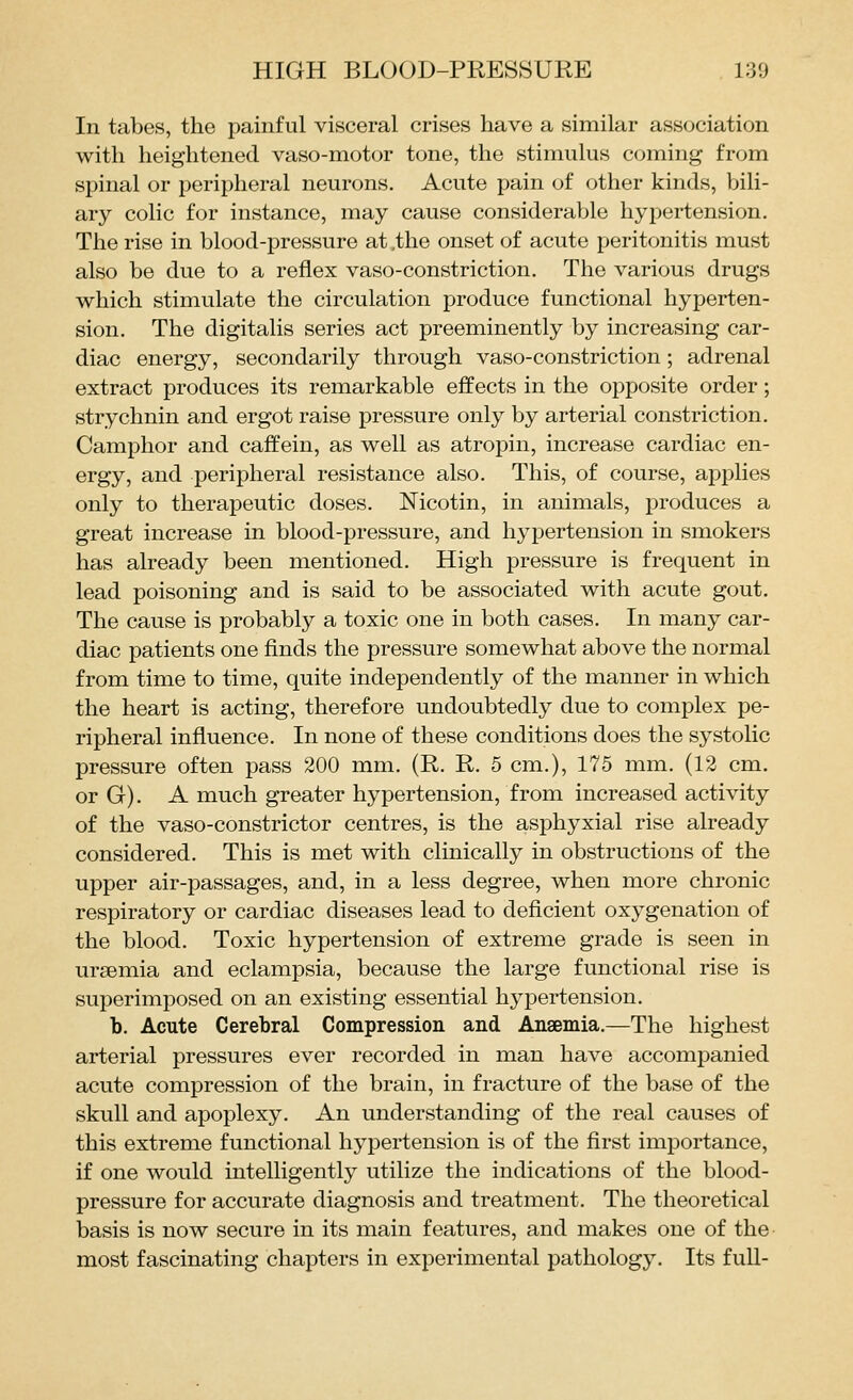 In tabes, the painful visceral crises have a similar association with heightened vaso-motor tone, the stimulus coming from spinal or peripheral neurons. Acute pain of other kinds, bili- ary colic for instance, may cause considerable hypertension. The rise in blood-pressure at,the onset of acute peritonitis must also be due to a reflex vaso-constriction. The various drugs which stimulate the circulation produce functional hyperten- sion. The digitalis series act preeminently by increasing car- diac energy, secondarily through vaso-constriction; adrenal extract produces its remarkable effects in the opposite order; strychnin and ergot raise pressure only by arterial constriction. Camphor and caffein, as well as atropin, increase cardiac en- ergy, and peripheral resistance also. This, of course, applies only to therapeutic doses. Nicotin, in animals, produces a great increase in blood-pressure, and hypertension in smokers has already been mentioned. High pressure is frequent in lead poisoning and is said to be associated with acute gout. The cause is probably a toxic one in both cases. In many car- diac patients one finds the pressure somewhat above the normal from time to time, quite independently of the manner in which the heart is acting, therefore undoubtedly due to complex pe- ripheral influence. In none of these conditions does the systolic pressure often pass 200 mm. (R. R. 5 cm.), 175 mm. (12 cm. or G). A much greater hypertension, from increased activity of the vaso-constrictor centres, is the asphyxial rise already considered. This is met with clinically in obstructions of the upper air-passages, and, in a less degree, when more chronic respiratory or cardiac diseases lead to deficient oxygenation of the blood. Toxic hypertension of extreme grade is seen in uraemia and eclampsia, because the large functional rise is superimposed on an existing essential hypertension. b. Acute Cerebral Compression and Anaemia.—The highest arterial pressures ever recorded in man have accompanied acute compression of the brain, in fracture of the base of the skull and apoplexy. An understanding of the real causes of this extreme functional hypertension is of the first importance, if one would intelligently utilize the indications of the blood- pressure for accurate diagnosis and treatment. The theoretical basis is now secure in its main features, and makes one of the most fascinating chapters in experimental pathology. Its full-