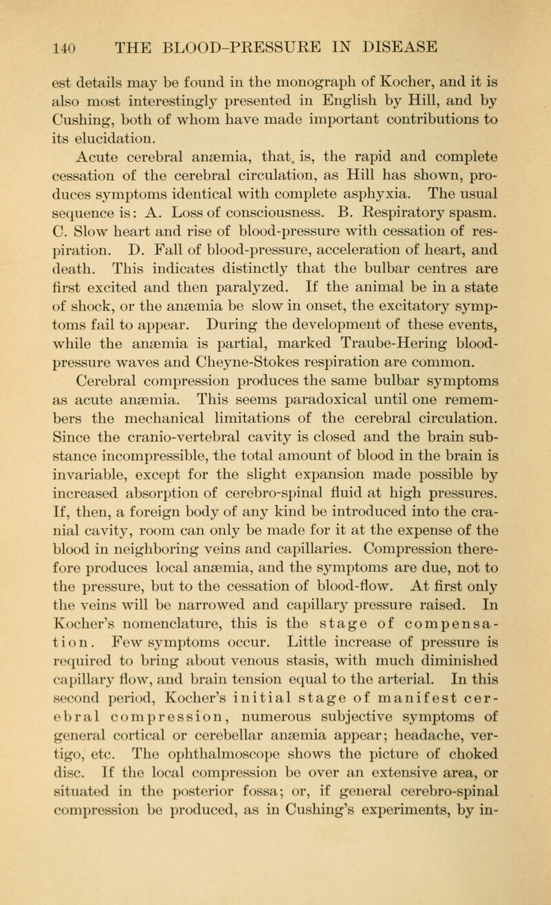 est details may be found in the monograph of Kocher, and it is also most interestingly presented in English by Hill, and by Gushing, both of whom have made important contributions to its elucidation. Acute cerebral anaemia, that, is, the rapid and complete cessation of the cerebral circulation, as Hill has shown, pro- duces symptoms identical with complete asphyxia. The usual sequence is: A. Loss of consciousness. B. Respiratory spasm. C. Slow heart and rise of blood-pressure with cessation of res- piration. D. Fall of blood-pressure, acceleration of heart, and death. This indicates distinctly that the bulbar centres are first excited and then paralyzed. If the animal be in a state of shock, or the anaemia be slow in onset, the excitatory symp- toms fail to appear. During the development of these events, while the anaemia is partial, marked Traube-Hering blood- pressure waves and Cheyne-Stokes respiration are common. Cerebral compression produces the same bulbar symptoms as acute anaemia. This seems jjaradoxical until one remem- bers the mechanical limitations of the cerebral circulation. Since the cranio-vertebral cavity is closed and the brain sub- stance incompressible, the total amount of blood in the brain is invariable, except for the slight expansion made possible by increased absorption of cerebro-spinal fluid at high pressures. If, then, a foreign body of any kind be introduced into the cra- nial cavity, room can only be made for it at the expense of the blood in neighboring veins and capillaries. Compression there- fore produces local anaemia, and the symptoms are due, not to the pressure, but to the cessation of blood-flow. At first only the veins will be narrowed and capillary pressure raised. In Kocher's nomenclature, this is the stage of compensa- tion. Few sj^mptoms occur. Little increase of pressure is required to bring about venous stasis, with much diminished capillary flow, and brain tension equal to the arterial. In this second period, Kocher's initial stage of manifest cer- ebral compression, numerous subjective symptoms of general cortical or cerebellar anaemia appear; headache, ver- tigo, etc. The ophthalmoscope shows the picture of choked disc. If the local compression be over an extensive area, or situated in the posterior fossa; or, if general cerebro-spinal compression be produced, as in Cushing's experiments, by in-
