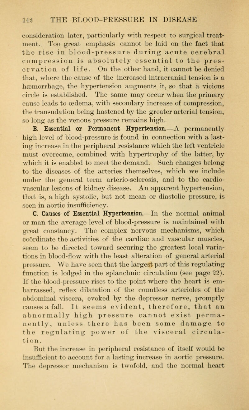 consideration later, particularly with respect to surgical treat- ment. Too great emphasis cannot be laid on the fact that the rise in blood-pressure during acute cerebral compression is absolutely essential to the pres- ervation of life. On the other hand, it cannot be denied that, where the cause of the increased intracranial tension is a haemorrhage, the hj-pertension augments it, so that a vicious circle is established. The same may occur when the primary cause leads to oedema, with secondary increase of compression, the transudation being hastened by the greater arterial tension, so long as the venous pressure remains high. B. Essential or Permanent Hypertension.—A permanently high level of blood-pressure is found in connection with a last- ing increase in the peripheral resistance which the left ventricle must overcome, combined with hypertrophy of the latter, by which it is enabled to meet the demand. Such changes belong to the diseases of the arteries themselves, which we include under the general term arterio-sclerosis, and to the cardio- vascular lesions of kidney disease. An apparent hypertension, that is, a high systolic, but not mean or diastolic pressure, is seen in aortic insufficiency. C. Causes of Essential Hypertension.—In the normal animal or man the average level of blood-pressure is maintained with great constancy. The complex nervous mechanisms, which coordinate the activities of the cardiac and vascular muscles, seem to be directed toward securing the greatest local varia- tions in blood-flow with the least alteration of general arterial pressure. We have seen that the largest part of this regulating function is lodged in the splanchnic circulation (see page 22). If the blood-pressure rises to the point where the heart is em- barrassed, reflex dilatation of the countless arterioles of the abdominal viscera, evoked by the depressor nerve, promptly causes a fall. It seems evident, therefore, that an abnormally high pressure cannot exist perma- nently, unless there has been some damage to the regulating power of the visceral circula- tion. But the increase in peripheral resistance of itself would be insufficient to account for a lasting increase in aortic pressure. The depressor mechanism is twofold, and the normal heart