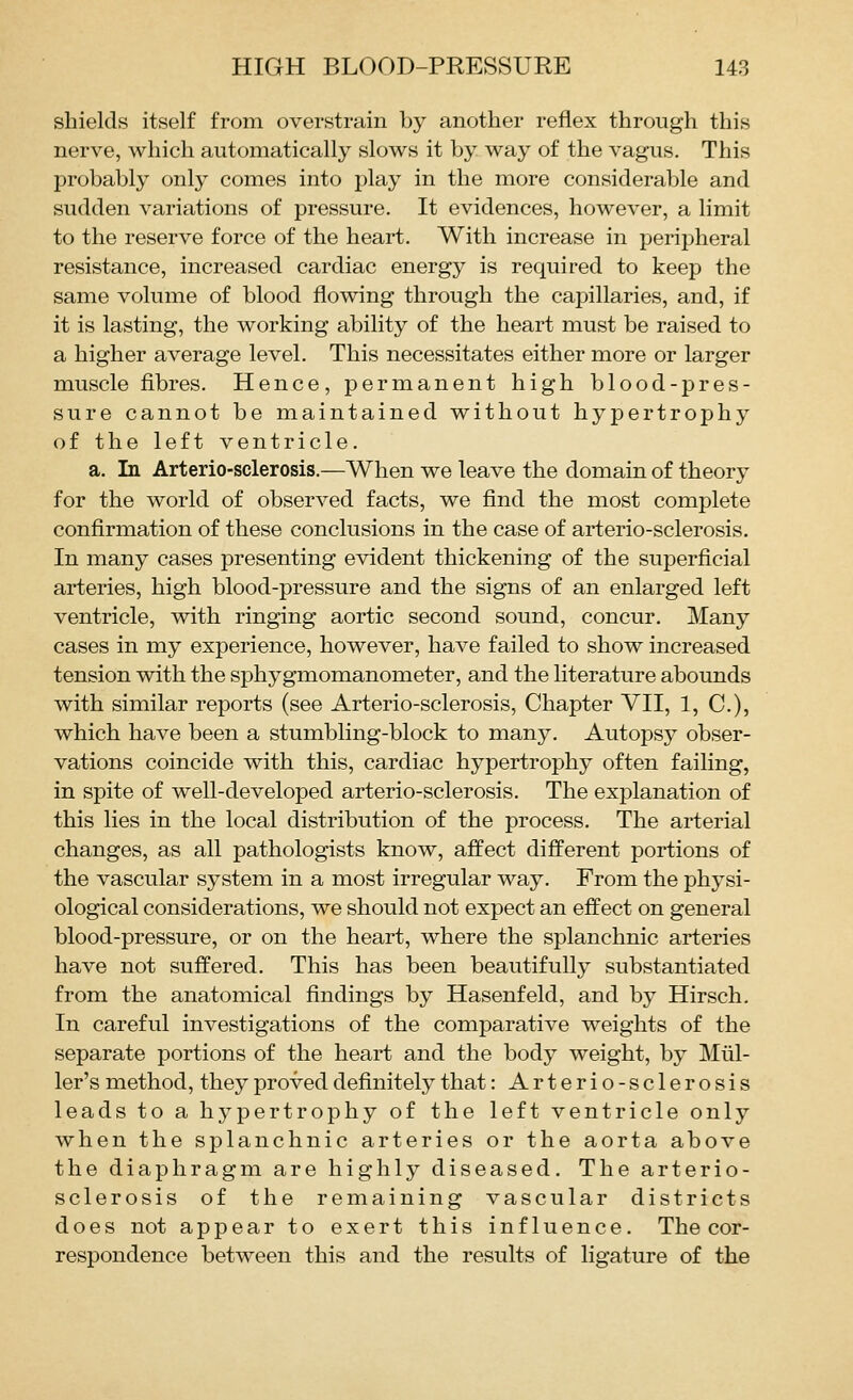 shields itself from overstrain by another reflex through this nerve, which automatically slows it by way of the vagus. This probably only comes into play in the more considerable and sudden variations of pressure. It evidences, however, a limit to the reserve force of the heart. With increase in peripheral resistance, increased cardiac energy is required to keep the same volume of blood flowing through the capillaries, and, if it is lasting, the working ability of the heart must be raised to a higher average level. This necessitates either more or larger muscle fibres. Hence, permanent high blood-pres- sure cannot be maintained without hypertrophy of the left ventricle. a. In Arterio-sclerosis.—When we leave the domain of theory for the world of observed facts, we find the most complete confirmation of these conclusions in the case of arterio-sclerosis. In many cases presenting evident thickening of the superficial arteries, high blood-pressure and the signs of an enlarged left ventricle, with ringing aortic second sound, concur. Many cases in my experience, however, have failed to show increased tension with the sphygmomanometer, and the literature abounds with similar reports (see Arterio-sclerosis, Chapter VII, 1, C), which have been a stumbling-block to many. Autopsy obser- vations coincide with this, cardiac hypertrophy often failing, in spite of well-developed arterio-sclerosis. The explanation of this lies in the local distribution of the process. The arterial changes, as all pathologists know, affect different portions of the vascular system in a most irregular way. From the physi- ological considerations, we should not expect an effect on general blood-pressure, or on the heart, where the splanchnic arteries have not suffered. This has been beautifully substantiated from the anatomical findings by Hasenfeld, and by Hirsch. In careful investigations of the comparative weights of the separate portions of the heart and the body weight, by Miil- ler's method, they proved definitely that: Arterio-sclerosis leads to a hypertrophy of the left ventricle only when the splanchnic arteries or the aorta above the diaphragm are highly diseased. The arterio- sclerosis of the remaining vascular districts does not appear to exert this influence. The cor- respondence between this and the results of ligature of the