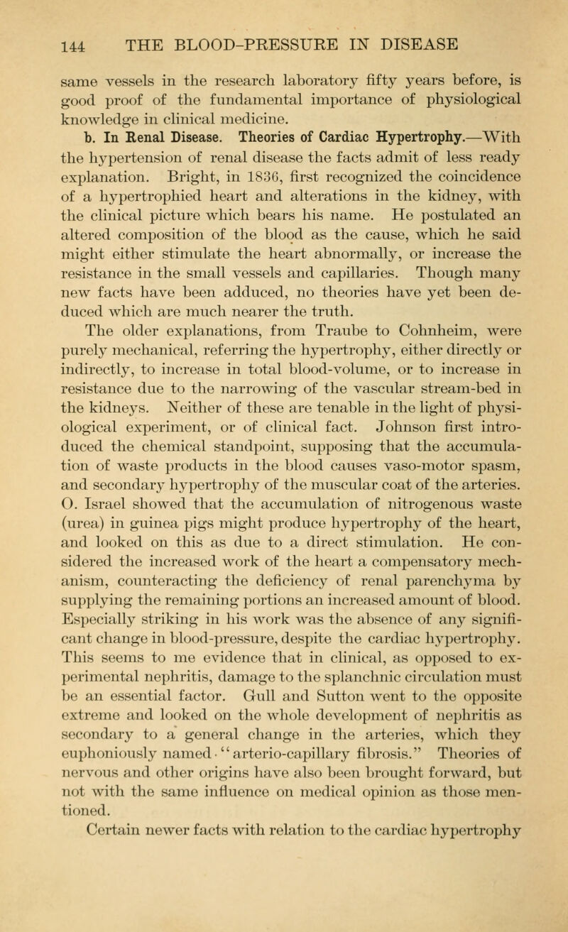 same vessels in the research laboratory fifty years before, is good proof of the fundamental importance of physiological knowledge in clinical medicine. b. In Renal Disease. Theories of Cardiac Hypertrophy.—With the hypertension of renal disease the facts admit of less ready explanation. Bright, in 183G, first recognized the coincidence of a hypertrophied heart and alterations in the kidney, with the clinical picture which bears his name. He postulated an altered composition of the blood as the cause, which he said might either stimulate the heart abnormally, or increase the resistance in the small vessels and capillaries. Though many new facts have been adduced, no theories have yet been de- duced which are much nearer the truth. The older explanations, from Traube to Cohnheim, were purely mechanical, referring the hypertrophy, either directly or indirectly, to increase in total blood-volume, or to increase in resistance due to the narrowing of the vascular stream-bed in the kidneys. Neither of these are tenable in the light of physi- ological experiment, or of clinical fact. Johnson first intro- duced the chemical standpoint, supposing that the accumula- tion of waste products in the blood causes vaso-motor spasm, and secondary hypertrophy of the muscular coat of the arteries. O. Israel showed that the accumulation of nitrogenous waste (urea) in guinea pigs might produce hypertrophy of the heart, and looked on this as due to a direct stimulation. He con- sidered the increased work of the heart a compensatory mech- anism, counteracting the deficiency of renal parenchyma by supplying the remaining portions an increased amount of blood. Especially striking in his work was the absence of any signifi- cant change in blood-pressure, despite the cardiac hypertrophy. This seems to me evidence that in clinical, as opposed to ex- perimental nephritis, damage to the splanchnic circulation must be an essential factor. Gull and Sutton went to the opposite extreme and looked on the whole development of nephritis as secondary to a general change in the arteries, which they euphoniously named• arterio-capillary fibrosis. Theories of nervous and other origins have also been brought forward, but not with the same influence on medical opinion as those men- tioned. Certain newer facts with relation to the cardiac hypertrophy