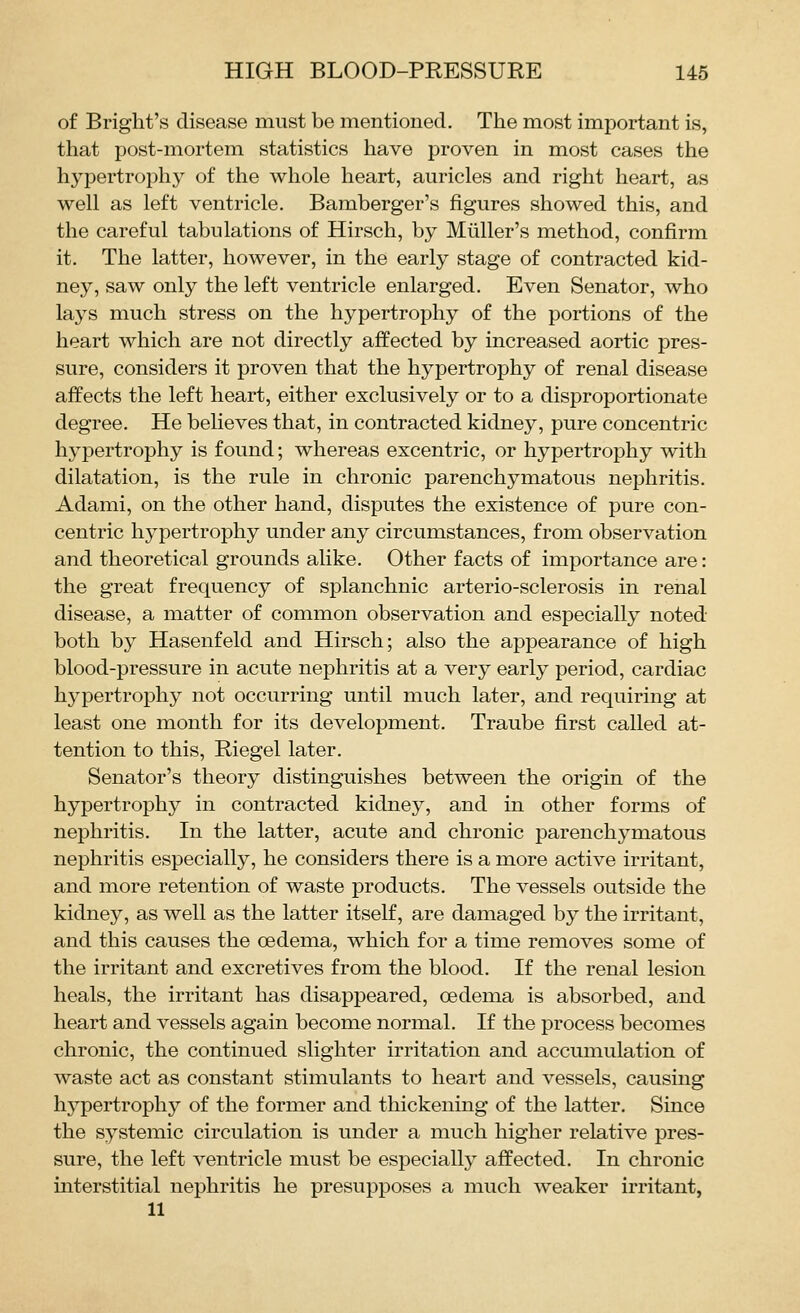 of Briglit's disease must be mentioned. The most important is, that post-mortem statistics have proven in most cases the hypertrophj^ of the whole heart, auricles and right heart, as well as left ventricle. Bamberger's figures showed this, and the careful tabulations of Hirsch, by Miiller's method, confirm it. The latter, however, in the early stage of contracted kid- ney, saw only the left ventricle enlarged. Even Senator, who lays much stress on the hypertrophy of the portions of the heart which are not directly affected by increased aortic pres- sure, considers it proven that the hypertrophy of renal disease affects the left heart, either exclusively or to a disproportionate degree. He believes that, in contracted kidney, pure concentric hypertrophy is found; whereas excentric, or hypertrophy with dilatation, is the rule in chronic parenchymatous nephritis. Adami, on the other hand, disputes the existence of pure con- centric hypertrophy under any circumstances, from observation and theoretical grounds alike. Other facts of importance are: the great frequency of splanchnic arterio-sclerosis in renal disease, a matter of common observation and especially noted both by Hasenfeld and Hirsch; also the appearance of high blood-pressure in acute nephritis at a very early period, cardiac hypertrophy not occurring until much later, and requiring at least one month for its development. Traube first called at- tention to this, Riegel later. Senator's theory distinguishes between the origin of the hypertrophy in contracted kidney, and in other forms of nephritis. In the latter, acute and chronic parenchymatous nephritis especially, he considers there is a more active irritant, and more retention of waste products. The vessels outside the kidney, as well as the latter itself, are damaged by the irritant, and this causes the oedema, which for a time removes some of the irritant and excretives from the blood. If the renal lesion heals, the irritant has disappeared, oedema is absorbed, and heart and vessels again become normal. If the process becomes chronic, the continued slighter irritation and accumulation of waste act as constant stimulants to heart and vessels, causing hypertrophy of the former and thickening of the latter. Since the systemic circulation is under a much higher relative pres- sure, the left ventricle must be especially affected. In chronic interstitial nephritis he presupposes a much weaker irritant, 11
