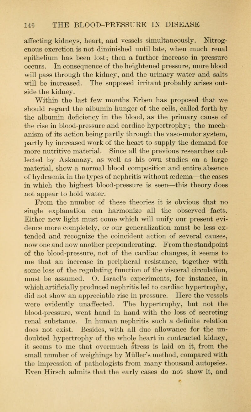affecting kidneys, heart, and vessels simultaneously. Nitrog- enous excretion is not diminished until late, when much renal epithelium has been lost; then a further increase in pressure occurs. In consequence of the heightened pressure, more blood will pass through the kidney, and the urinary water and salts will be increased. The supposed irritant probably arises out- side the kidney. Within the last few months Erben has proposed that we should regard the albumin hunger of the cells, called forth by the albumin deficiency in the blood, as the primary cause of the rise in blood-pressure and cardiac hypertrophy; the mech- anism of its action being partly through the vaso-motor system, partly by increased work of the heart to supply the demand for more nutritive material. Since all the previous researches col- lected by Askanazy, as well as his own studies on a large material, show a normal blood composition and entire absence of hydrsemia in the types of nephritis without oedema—the cases in which the highest blood-pressure is seen—this theory does not appear to hold water. From the number of these theories it is obvious that no single explanation can harmonize all the observed facts. Either new light must come which will unify our present evi- dence more completely, or our generalization must be less ex- tended and recognize the coincident action of several causes, now one and now another preponderating. From the standpoint of the blood-pressure, not of the cardiac changes, it seems to me that an increase in peripheral resistance, together with some loss of the regulating function of the visceral circulation, must be assumed. O. Israel's experiments, for instance, in which artificially produced nephritis led to cardiac hypertrophy, did not show an appreciable rise in pressure. Here the vessels were evidently unaffected. The hypertrophy, but not the blood-pressure, went hand in hand with the loss of secreting renal substance. In human nephritis such a definite relation does not exist. Besides, with all due allowance for the un- doubted hypertrophy of the whole heart in contracted kidney, it seems to me that overmuch stress is laid on it, from the small number of weighings by Miiller's method, compared with the impression of pathologists from many thousand autopsies. Even Hirsch admits that the early cases do not show it, and