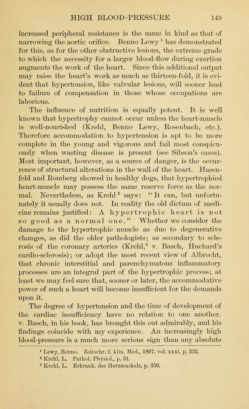 increased peripheral resistance is the same in kind as that of narrowing the aortic orifice. Benno Lewy ^ has demonstrated for this, as for the other obstructive lesions, the extreme grade to which the necessity for a larger blood-flow during exertion augments the work of the heart. Since this additional output may raise the heart's work as much as thirteen-fold, it is evi- dent that hypertension, like valvular lesions, will sooner lead to failure of compensation in those whose occupations are laborious. The influence of nutrition is equally potent. It is well known that hypertrophy cannot occur unless the heart-muscle is well-nourished (Krehl, Benno Lewy, Rosenbach, etc.). Therefore accommodation to hypertension is apt to be more complete in the young and vigorous and fail most conspicu- ously when wasting disease is present (see Sibson's cases). Most important, however, as a source of danger, is the occur- rence of structural alterations in the wall of the heart. Hasen- feld and Romberg showed in healthy dogs, that hypertrophied heart-muscle may possess the same reserve force as the nor- mal. Nevertheless, as Krehl^ says: It can, but unfortu- nately it usually does not. In reality the old dictum of medi- cine remains justified: A hypertrophic heart is not so good as a normal one. Whether we consider the damage to the hypertrophic muscle as due to degenerative changes, as did the older pathologists; as secondary to scle- rosis of the coronary arteries (Krehl,^ v. Basch, Huchard's cardio-sclerosis); or adopt the most recent view of Albrecht, that chronic interstitial and parenchymatous inflammatory processes are an integral part of the hypertrophic process; at least we may feel sure that, sooner or later, the accommodative power of such a heart will become insufiicient for the demands upon it. The degree of hypertension and the time of development of the cardiac insufficiency have no relation to one another. V. Basch, in his book, has brought this out admirably, and his findings coincide with my experience. An increasingly high blood-pressure is a much more serious sign than any absolute ' Lewy, Benno. Zeitschr. f. klin. Med., 1897, vol. xxxi, p. 532. 2 Krehl, L. Pathol. Physiol., p. 51. 2 Krehl, L. Erkrank. des Herzmuskels, p. 350.