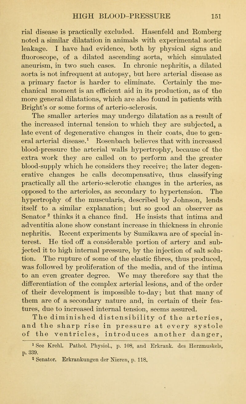 rial disease is practically excluded, Hasenfeld and Romberg noted a similar dilatation in animals with experimental aortic leakage. I have had evidence, both by physical signs and fluoroscope, of a dilated ascending aorta, which simulated aneurism, in two such cases. In chronic nephritis, a dilated aorta is not infrequent at autopsy, but here arterial disease as a primary factor is harder to eliminate. Certainly the me- chanical moment is an efficient aid in its production, as of the more general dilatations, which are also found in patients with Bright's or some forms of arterio-sclerosis. The smaller arteries may undergo dilatation as a result of the increased internal tension to which they are subjected, a late event of degenerative changes in their coats, due to gen- eral arterial disease.^ Rosenbach believes that with increased blood-pressure the arterial walls hypertrophy, because of the extra work they are called on to perform and the greater blood-supply which he considers they receive; the later degen- erative changes he calls decompensative, thus classifying practically all the arterio-sclerotic changes in the arteries, as opposed to the arterioles, as secondary to hypertension. The hypertrophy of the muscularis, described by Johnson, lends itself to a similar explanation; but so good an observer as Senator ^ thinks it a chance find. He insists that intima and adventitia alone show constant increase in thickness in chronic nephritis. Recent experiments by Sumikawa are of special in- terest. He tied off a considerable portion of artery and sub- jected it to high internal pressure, by the injection of salt solu- tion. The rupture of some of the elastic fibres, thus produced, was followed by proliferation of the media, and of the intima to an even greater degree. We may therefore say that the differentiation of the complex arterial lesions, and of the order of their development is impossible to-day; but that many of them are of a secondary nature and, in certain of their fea- tures, due to increased internal tension, seems assured. The diminished distensibility of the arteries, and the sharp rise in pressure at every systole of the ventricles, introduces another danger, ^ See Krehl. Pathol. Physiol., p. 108, and Erkrank. des Herzmuskels, p. 339. 3 Senator. Erkrankungen der Nieren, p. 118,