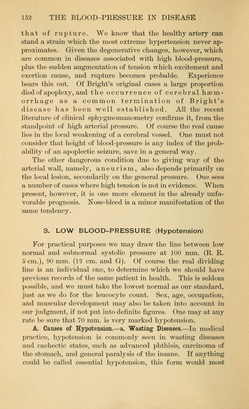 that of rupture. We know that the healthy artery can stand a strain which the most extreme hypertension never ap- proximates. Given the degenerative changes, however, which are common in diseases associated with high blood-pressure, plus the sudden augmentation of tension which excitement and exertion cause, and rupture becomes probable. Experience bears this out. Of Bright's original cases a large proportion died of apoplexy, and the occurrence of cerebral haem- orrhage as a common termination of Bright's disease has been well established. All the recent literature of clinical sphygmomanometry confirms it, from the standpoint of high arterial pressure. Of course the real cause lies in the local weakening of a cerebral vessel. One must not consider that height of blood-pressure is any index of the prob- ability of an apoplectic seizure, save in a general way. The other dangerous condition due to giving way of the arterial wall, namely, aneurism, also depends primarily on the local lesion, secondarily on the general pressure. One sees a number of cases where high tension is not in evidence. When present, however, it is one more element in the already unfa- vorable prognosis. Nose-bleed is a minor manifestation of the same tendency. 3. LOW BLOOD-PRESSURE (Hypotension) For practical purposes we may draw the line between low normal and subnormal systolic pressure at 100 mm. (R. R. 5 cm.), 90 mm. (12 cm. and G). Of course the real dividing line is an individual one, to determine which we should have previous records of the same patient in health. This is seldom possible, and we must take the lowest normal as our standard, just as we do for the leucocyte count. Sex, age, occupation, and muscular development may also be taken into account in our judgment, if not put into definite figures. One may at any rate bo sure that 70 mm. is very marked hypotension. A. Causes of Hypotension.—a. Wasting Diseases.—In medical practice, hypotension is commonly seen in wasting diseases and cachectic states, such as advanced phthisis, carcinoma of the stomach, and general paralysis of the insane. If anything could be called essential hypotension, this form would most