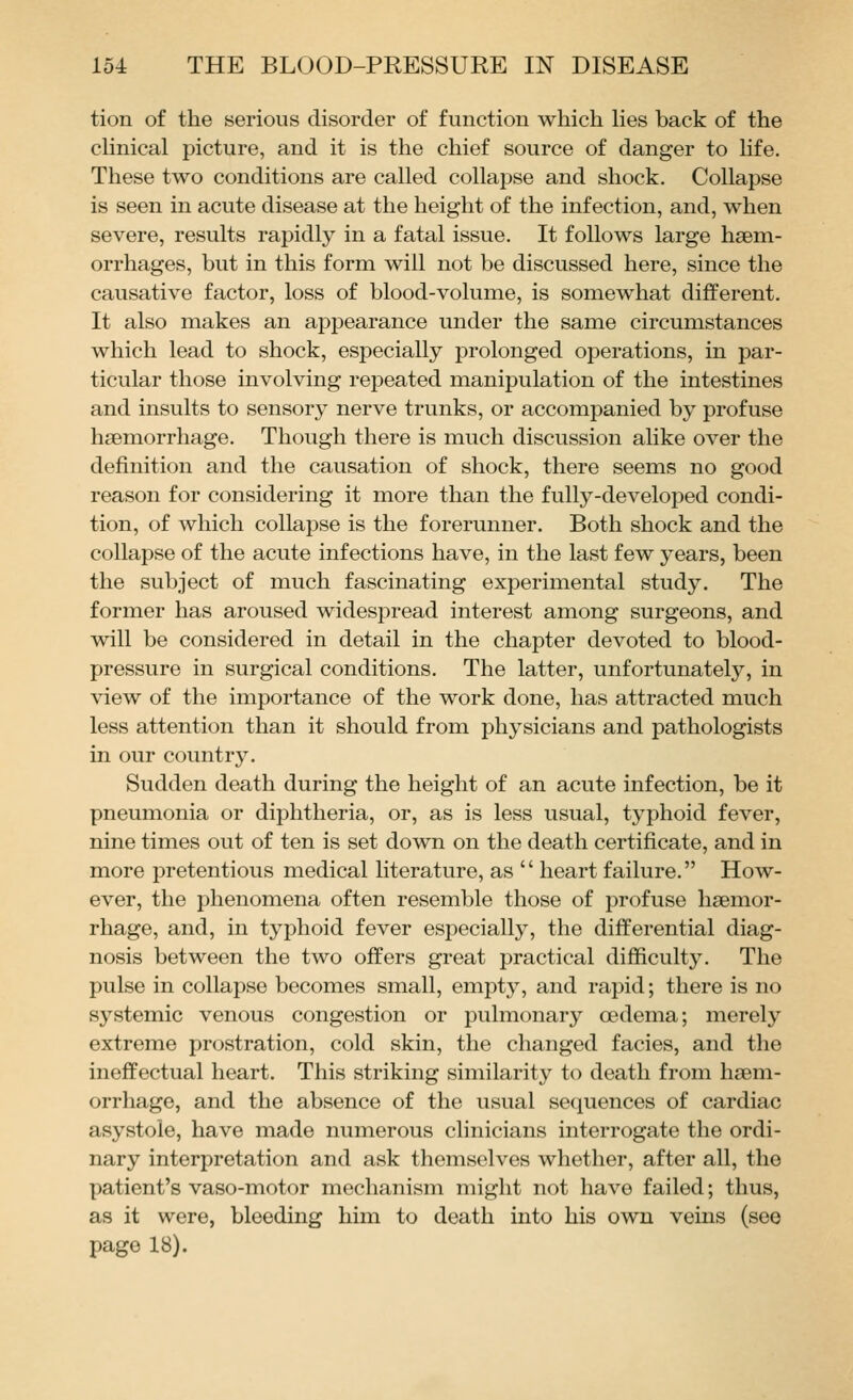tion of the serious disorder of function which lies back of the chnical picture, and it is the chief source of danger to hfe. These two conditions are called collapse and shock. Collapse is seen in acute disease at the height of the infection, and, when severe, results rapidly in a fatal issue. It follows large hsem- orrhages, but in this form will not be discussed here, since the causative factor, loss of blood-volume, is somewhat different. It also makes an appearance under the same circumstances which lead to shock, especially prolonged operations, in par- ticular those involving repeated manipulation of the intestines and insults to sensory nerve trunks, or accompanied by profuse haemorrhage. Though there is much discussion alike over the definition and the causation of shock, there seems no good reason for considering it more than the fully-developed condi- tion, of which collapse is the forerunner. Both shock and the collapse of the acute infections have, in the last few years, been the subject of much fascinating experimental study. The former has aroused widespread interest among surgeons, and will be considered in detail in the chapter devoted to blood- pressure in surgical conditions. The latter, unfortunately, in view of the importance of the work done, has attracted much less attention than it should from physicians and pathologists in our country. Sudden death during the height of an acute infection, be it pneumonia or diphtheria, or, as is less usual, typhoid fever, nine times out of ten is set down on the death certificate, and in more pretentious medical literature, as '' heart failure. How- ever, the phenomena often resemble those of profuse hsemor- rhage, and, in typhoid fever especially, the differential diag- nosis between the two offers great practical difficulty. The pulse in collapse becomes small, empty, and rapid; there is no sj^stemic venous congestion or pulmonary oedema; merely extreme prostration, cold skin, the changed facies, and the ineffectual heart. This striking similarity to death from haem- orrhage, and the absence of the usual sequences of cardiac asystole, have made numerous clinicians interrogate the ordi- nary interpretation and ask themselves whether, after all, the patient's vaso-motor mechanism might not have failed; thus, as it were, bleeding him to death into his own veins (see page 18).