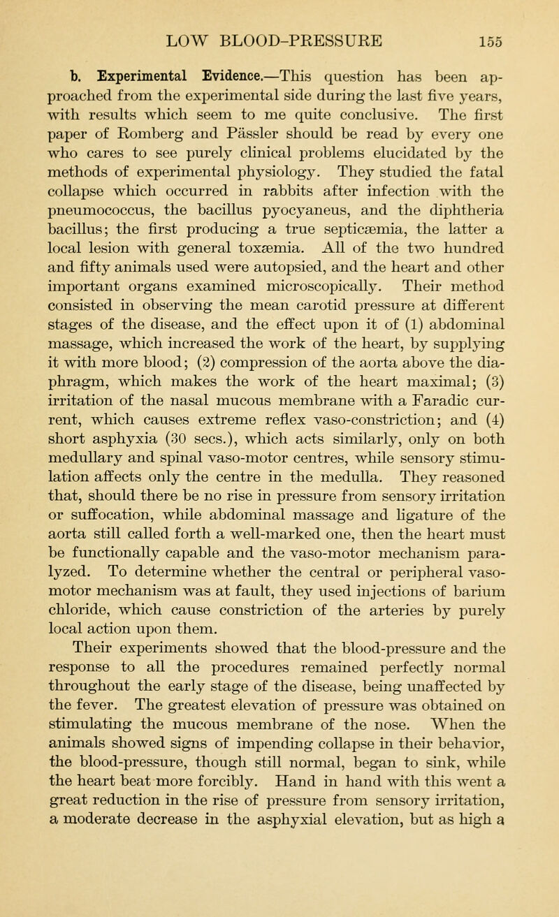 b. Experimental Evidence.—This question has been ap- proached from the experimental side during the last five years, with results which seem to me quite conclusive. The first paper of Romberg and Passler should be read by every one who cares to see purely clinical problems elucidated by the methods of experimental physiology. They studied the fatal collapse which occurred in rabbits after infection with the pneumococcus, the bacillus pyocyaneus, and the diphtheria bacillus; the first producing a true septicaemia, the latter a local lesion with general toxaemia. All of the two hundred and fifty animals used were autopsied, and the heart and other important organs examined microscopically. Their method consisted in observing the mean carotid pressure at different stages of the disease, and the effect upon it of (1) abdominal massage, which increased the work of the heart, by supplying it with more blood; (2) compression of the aorta above the dia- phragm, which makes the work of the heart maximal; (3) irritation of the nasal mucous membrane with a Faradic cur- rent, which causes extreme reflex vaso-constriction; and (4) short asphyxia (30 sees.), which acts similarly, only on both medullary and spinal vaso-motor centres, while sensory stimu- lation affects only the centre in the medulla. They reasoned that, should there be no rise in pressure from sensory irritation or suffocation, while abdominal massage and hgature of the aorta still called forth a well-marked one, then the heart must be functionally capable and the vaso-motor mechanism para- lyzed. To determine whether the central or peripheral vaso- motor mechanism was at fault, they used injections of barium chloride, which cause constriction of the arteries by purely local action upon them. Their experiments showed that the blood-pressure and the response to all the procedures remained perfectly normal throughout the early stage of the disease, being unaffected by the fever. The greatest elevation of pressure was obtained on stimulatuig the mucous membrane of the nose. When the animals showed signs of impending collapse in their behavior, the blood-pressure, though still normal, began to sink, while the heart beat more forcibly. Hand in hand with this went a great reduction in the rise of pressure from sensory irritation, a moderate decrease in the asphyxial elevation, but as high a
