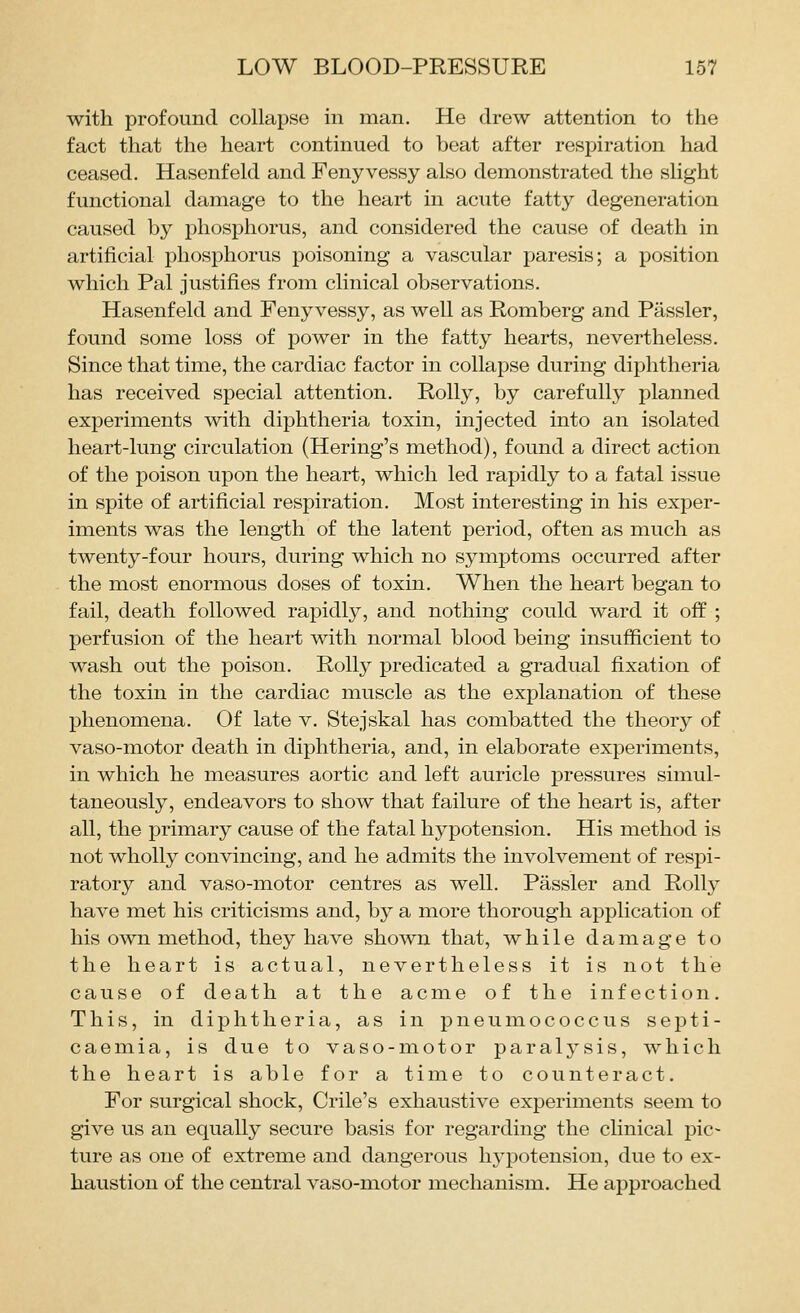with profound collapse in man. He drew attention to the fact that the heart continued to beat after respiration had ceased, Hasenfeld and Feny vessy also demonstrated the slight functional damage to the heart in acute fatty degeneration caused by phosphorus, and considered the cause of death in artificial phosphorus poisoning a vascular paresis; a position which Pal justifies from clinical observations. Hasenfeld and Feny vessy, as well as Romberg and Passler, found some loss of power in the fatty hearts, nevertheless. Since that time, the cardiac factor in collapse during diphtheria has received special attention. Roily, by carefully planned experiments with diphtheria toxin, injected into an isolated heart-lung circulation (Hering's method), found a direct action of the poison upon the heart, which led rapidly to a fatal issue in spite of artificial respiration. Most interesting in his exper- iments was the length of the latent period, often as much as twenty-four hours, during which no symptoms occurred after the most enormous doses of toxin. When the heart began to fail, death followed rapidly, and nothing could ward it off ; perfusion of the heart with normal blood being insufficient to wash out the poison. Roily predicated a gradual fixation of the toxin in the cardiac muscle as the explanation of these phenomena. Of late v. Stejskal has combatted the theory of vaso-motor death in diphtheria, and, in elaborate experiments, in which he measures aortic and left auricle pressures simul- taneously, endeavors to show that failure of the heart is, after all, the primary cause of the fatal hypotension. His method is not wholly convincing, and he admits the involvement of respi- ratory and vaso-motor centres as well. Passler and Roily have met his criticisms and, by a more thorough application of his own method, they have shown that, while damage to the heart is actual, nevertheless it is not the cause of death at the acme of the infection. This, in diphtheria, as in pneumococcus septi- caemia, is due to vaso-motor paralysis, which the heart is able for a time to counteract. For surgical shock, Crile's exhaustive experiments seem to give us an equally secure basis for regarding the cHnical pic- ture as one of extreme and dangerous hypotension, due to ex- haustion of the central vaso-motor mechanism. He approached