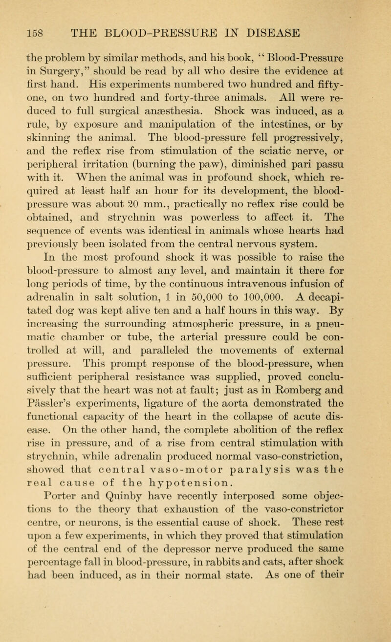 the problem by similar methods, and his book, '' Blood-Pressure in Surgery, should be read by all who desire the evidence at first hand. His experiments numbered two hundred and fifty- one, on two hundred and forty-three animals. All were re- duced to full surgical anaesthesia. Shock was induced, as a rule, by exposure and manipulation of the intestines, or by skinning the animal. The blood-pressure fell progressively, and the reflex rise from stimulation of the sciatic nerve, or peripheral irritation (burning the paw), diminished pari passu with it. When the animal was in profound shock, which re- quired at least half an hour for its development, the blood- pressure was about 20 mm., practically no reflex rise could be obtained, and strychnin was powerless to affect it. The sequence of events was identical in animals whose hearts had previously been isolated from the central nervous system. In the most profound shock it was possible to raise the blood-pressure to almost any level, and maintain it there for long periods of time, by the continuous intravenous infusion of adrenalin in salt solution, 1 in 50,000 to 100,000. A decapi- tated dog was kept alive ten and a half hours in this way. By increasing the surrounding atmospheric pressure, in a pneu- matic chamber or tube, the arterial pressure could be con- trolled at will, and paralleled the movements of external pressure. This prompt response of the blood-pressure, when suflicient peripheral resistance was supplied, proved conclu- sively that the heart was not at fault; just as in Romberg and Passler's experiments, ligature of the aorta demonstrated the functional capacity of the heart in the collapse of acute dis- ease. On the other hand, the complete abolition of the reflex rise in pressure, and of a rise from central stimulation with strychnin, while adrenalin produced normal vaso-constriction, showed that central vaso-motor paralysis was the real cause of the hypotension. Porter and Quinby have recently interposed some objec- tions to the theory that exhaustion of the vaso-constrictor centre, or neurons, is the essential cause of shock. These rest upon a few experiments, in which they proved that stimulation of the central end of the depressor nerve produced the same percentage fall in blood-pressure, in rabbits and cats, after shock had been induced, as in their normal state. As one of their